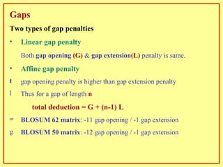 Gaps Two types of gap penalties Linear gap penalty Both  gap opening  (G)  &  gap extension (L)  penalty is same. Affine gap penalty gap opening penalty is higher than gap extension penalty Thus for a gap of length   n   total deduction = G + (n-1) L BLOSUM 62 matrix : -11 gap opening / -1 gap extension BLOSUM 50 matrix : -12 gap opening / -1 gap extension 