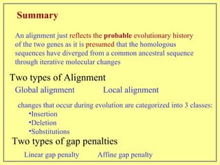 Summary An alignment just  reflects the  probable  evolutionary history  of the two genes as it is  presumed  that the homologous sequences have diverged from a common ancestral sequence through iterative molecular changes changes that occur during evolution are categorized into 3 classes: Insertion Deletion Substitutions Two types of gap penalties Global alignment   Local alignment Two types of Alignment Linear gap penalty Affine gap penalty 