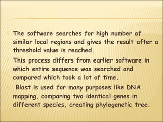  The software searches for high number of
similar local regions and gives the result after a
threshold value is reached.
 This process differs from earlier software in
which entire sequence was searched and
compared which took a lot of time.
 Blast is used for many purposes like DNA
mapping, comparing two identical genes in
different species, creating phylogenetic tree.
 