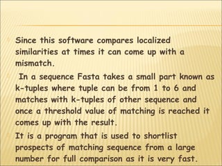  Since this software compares localized
similarities at times it can come up with a
mismatch.
 In a sequence Fasta takes a small part known as
k-tuples where tuple can be from 1 to 6 and
matches with k-tuples of other sequence and
once a threshold value of matching is reached it
comes up with the result.
 It is a program that is used to shortlist
prospects of matching sequence from a large
number for full comparison as it is very fast.
 
