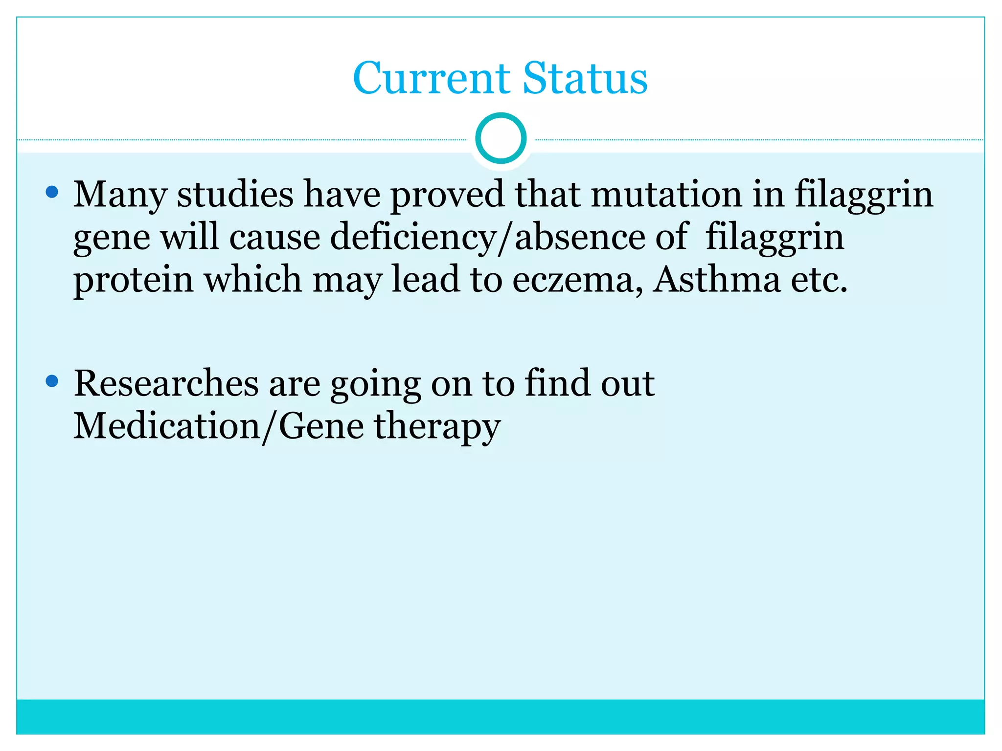 Current Status Many studies have proved that mutation in filaggrin gene will cause deficiency/absence of  filaggrin protein which may lead to eczema, Asthma etc.  Researches are going on to find out Medication/Gene therapy  