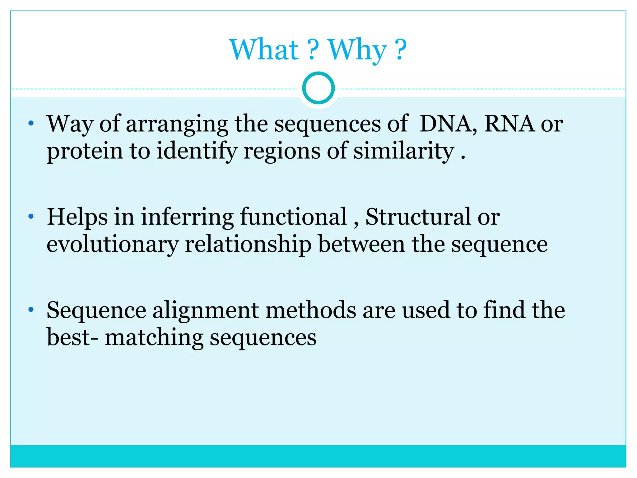 What ? Why ? Way of arranging the sequences of  DNA, RNA or protein to identify regions of similarity . Helps in inferring functional , Structural or evolutionary relationship between the sequence Sequence alignment methods are used to find the best- matching sequences 