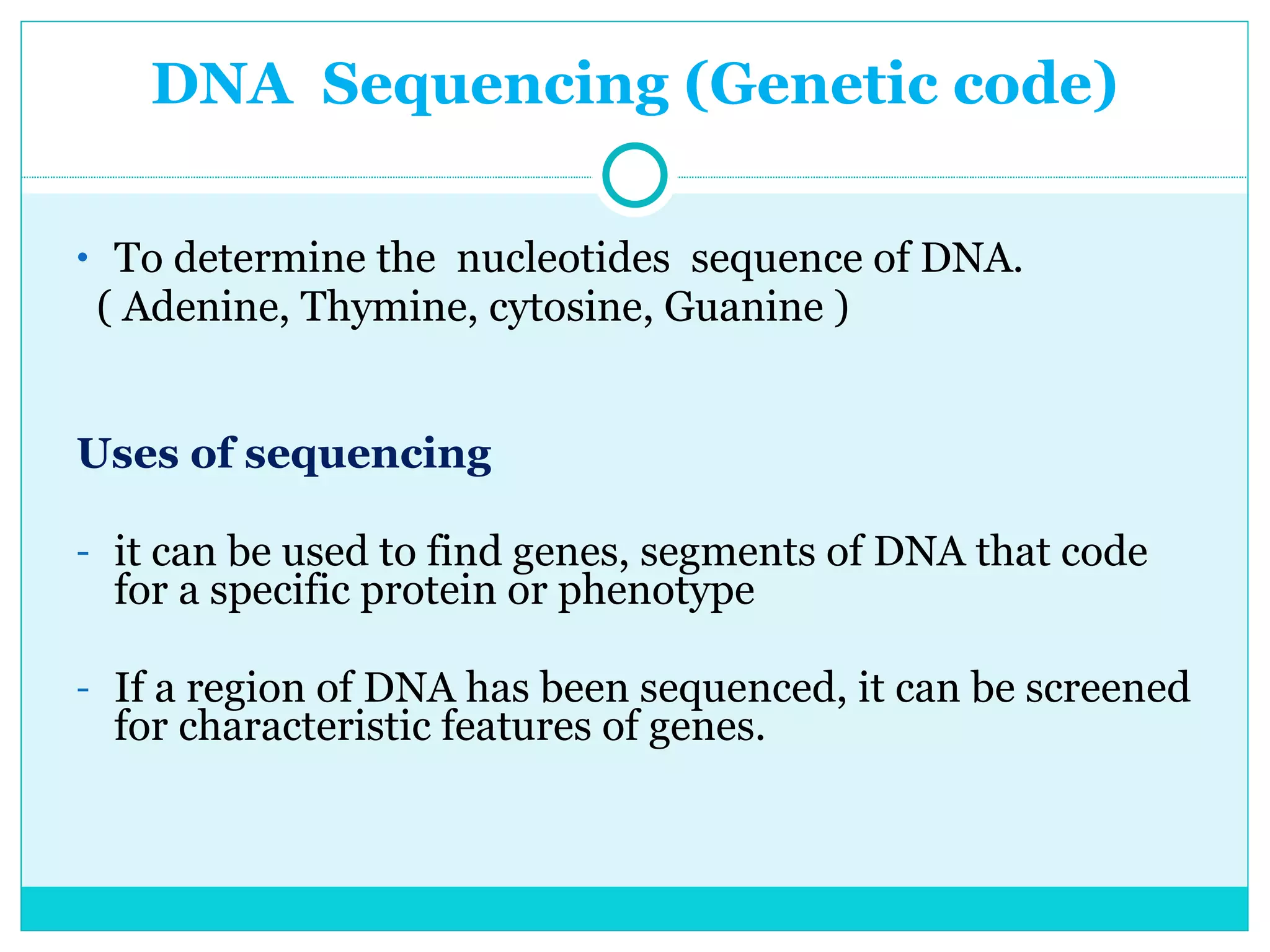 DNA  Sequencing (Genetic code) To determine the  nucleotides  sequence of DNA.  ( Adenine, Thymine, cytosine, Guanine ) Uses of sequencing  it can be used to find genes, segments of DNA that code for a specific protein or phenotype If a region of DNA has been sequenced, it can be screened for characteristic features of genes. 