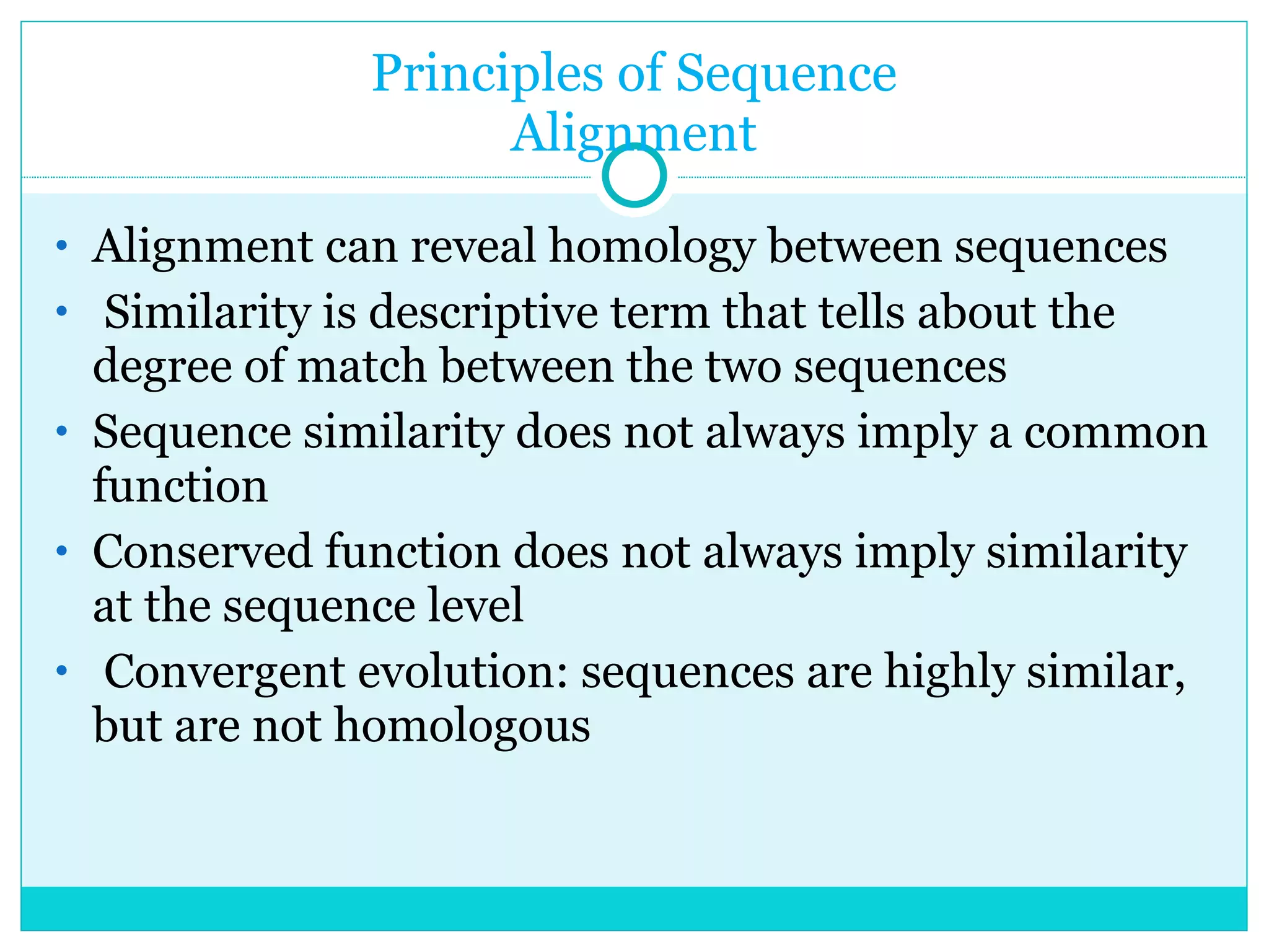 Principles of Sequence Alignment Alignment can reveal homology between sequences Similarity is descriptive term that tells about the degree of match between the two sequences Sequence similarity does not always imply a common function Conserved function does not always imply similarity at the sequence level Convergent evolution: sequences are highly similar, but are not homologous 