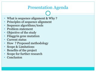 Presentation Agenda What is sequence alignment & Why ? Principles of sequence alignment Sequence algorithms/tools Problem statement  Objective of the study Filaggrin gene mutation Current status How  ? Proposed methodology Scope & Limitations Benefits of the project Scope for further research Conclusion 