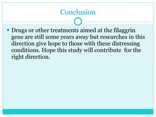 Conclusion Drugs or other treatments aimed at the filaggrin gene are still some years away but researches in this direction give hope to those with these distressing conditions. Hope this study will contribute  for the right direction. 