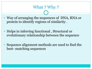 What ? Why ? Way of arranging the sequences of  DNA, RNA or protein to identify regions of similarity . Helps in inferring functional , Structural or evolutionary relationship between the sequence Sequence alignment methods are used to find the best- matching sequences 