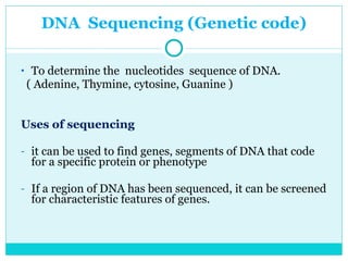 DNA  Sequencing (Genetic code) To determine the  nucleotides  sequence of DNA.  ( Adenine, Thymine, cytosine, Guanine ) Uses of sequencing  it can be used to find genes, segments of DNA that code for a specific protein or phenotype If a region of DNA has been sequenced, it can be screened for characteristic features of genes. 