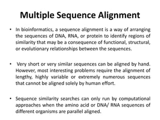 Multiple Sequence Alignment
• In bioinformatics, a sequence alignment is a way of arranging
the sequences of DNA, RNA, or protein to identify regions of
similarity that may be a consequence of functional, structural,
or evolutionary relationships between the sequences.
• Very short or very similar sequences can be aligned by hand.
However, most interesting problems require the alignment of
lengthy, highly variable or extremely numerous sequences
that cannot be aligned solely by human effort.
• Sequence similarity searches can only run by computational
approaches when the amino acid or DNA/ RNA sequences of
different organisms are parallel aligned.
 