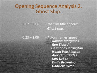 0:02 – 0:06  -  the film title appears Ghost ship 0:23 – 1:00  - Actors names appear Juliana Marguiles Ron Eldard Desmond Harrington Isaiah Washington  Alex Dimitriades  Karl Urban Emily Browning  Gabriele Byrne Opening Sequence Analysis 2. Ghost Ship. 