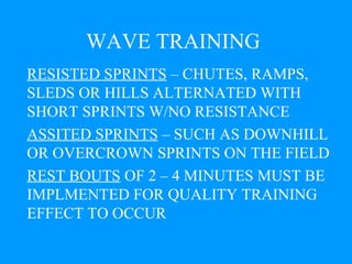WAVE TRAINING RESISTED SPRINTS  – CHUTES, RAMPS, SLEDS OR HILLS ALTERNATED WITH SHORT SPRINTS W/NO RESISTANCE  ASSITED SPRINTS  – SUCH AS DOWNHILL OR OVERCROWN SPRINTS ON THE FIELD REST BOUTS  OF 2 – 4 MINUTES MUST BE IMPLMENTED FOR QUALITY TRAINING EFFECT TO OCCUR 