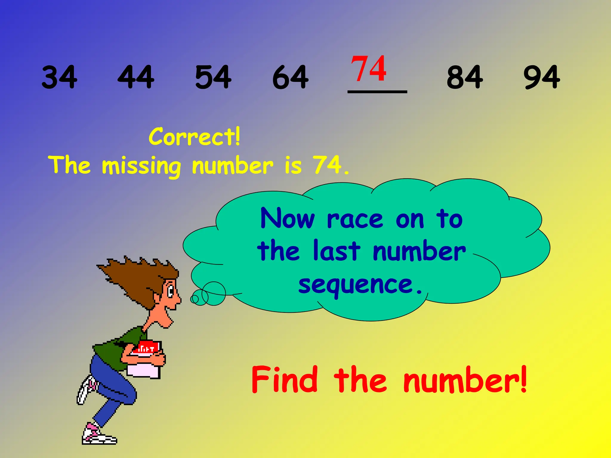34 44 54 64 ___ 84 94
Now race on to
the last number
sequence.
Find the number!
Correct!
The missing number is 74.
74
 