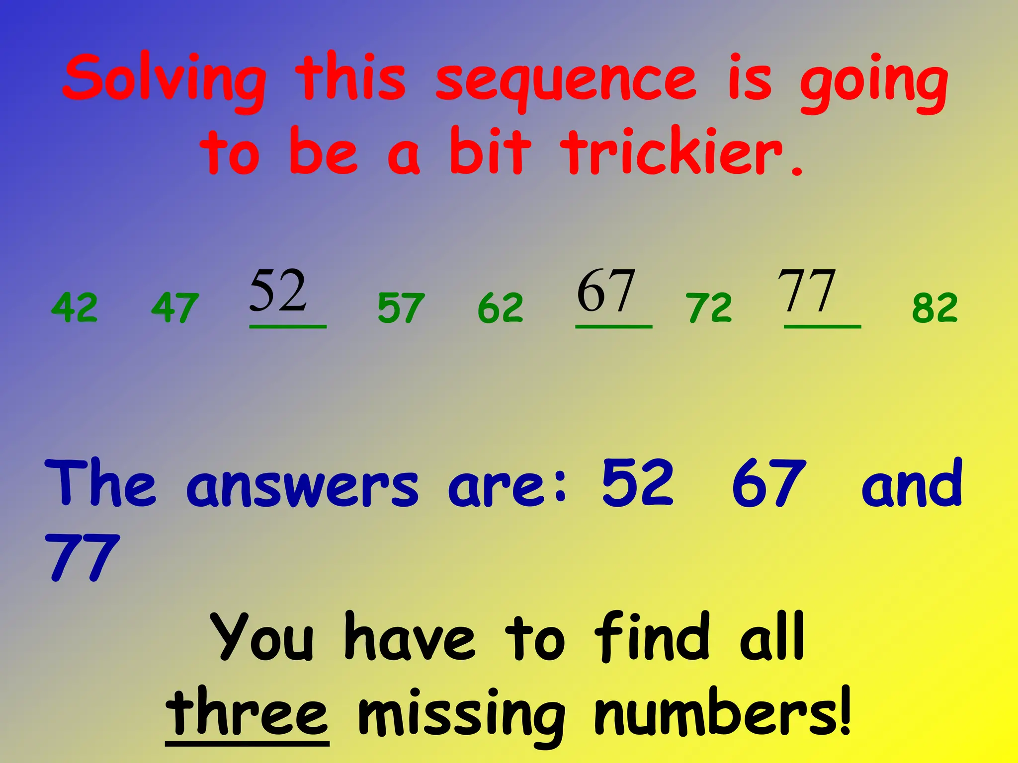 You have to find all
three missing numbers!
42 47 ___ 57 62 ___ 72 ___ 82
Solving this sequence is going
to be a bit trickier.
52 67 77
The answers are: 52 67 and
77
 
