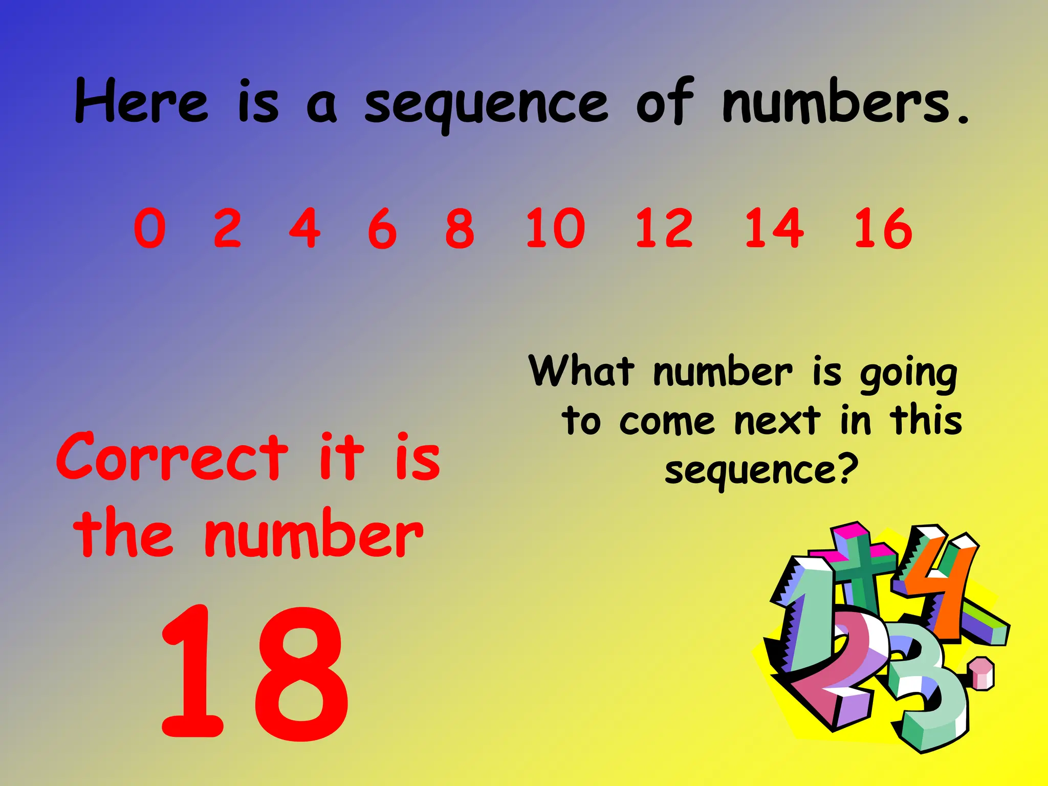 Here is a sequence of numbers.
What number is going
to come next in this
sequence?
0 2 4 6 8 10 12 14 16
Correct it is
the number
18
 