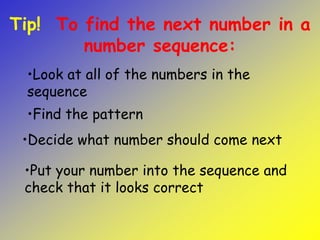 •Decide what number should come next
•Look at all of the numbers in the
sequence
Tip! To find the next number in a
number sequence:
•Put your number into the sequence and
check that it looks correct
•Find the pattern
 
