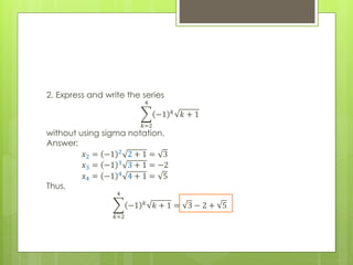 2. Express and write the series
𝑘=2
4
−1 𝑘
𝑘 + 1
without using sigma notation.
Answer:
𝑥2 = −1 2 2 + 1 = 3
𝑥3 = −1 3
3 + 1 = −2
𝑥4 = −1 4
4 + 1 = 5
Thus,
𝑘=2
4
−1 𝑘
𝑘 + 1 = 3 − 2 + 5
 