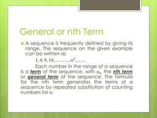 General or nth Term
 A sequence is frequently defined by giving its
range. The sequence on the given example
can be written as
1, 4, 9, 16, … … … , 𝑛2
, … …
Each number in the range of a sequence
is a term of the sequence, with 𝑎 𝑛 the nth term
or general term of the sequence. The formula
for the nth term generates the terms of a
sequence by repeated substitution of counting
numbers for 𝑛.
 