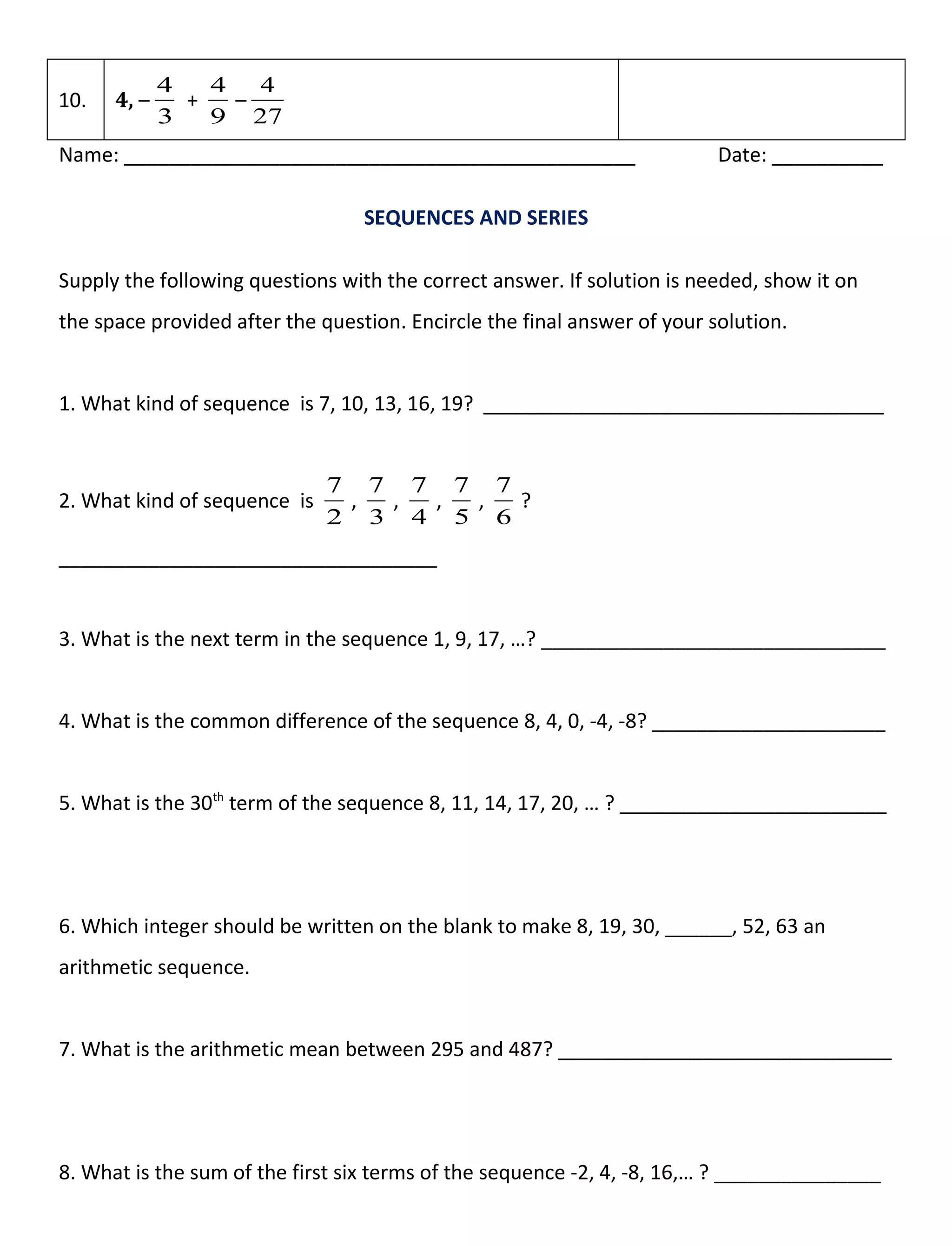 10. 4, –
3
4
+
9
4
–
27
4
Name: ______________________________________________ Date: __________
SEQUENCES AND SERIES
Supply the following questions with the correct answer. If solution is needed, show it on
the space provided after the question. Encircle the final answer of your solution.
1. What kind of sequence is 7, 10, 13, 16, 19? ____________________________________
2. What kind of sequence is
2
7
,
3
7
,
4
7
,
5
7
,
6
7
?
__________________________________
3. What is the next term in the sequence 1, 9, 17, …? _______________________________
4. What is the common difference of the sequence 8, 4, 0, -4, -8? _____________________
5. What is the 30th
term of the sequence 8, 11, 14, 17, 20, … ? ________________________
6. Which integer should be written on the blank to make 8, 19, 30, ______, 52, 63 an
arithmetic sequence.
7. What is the arithmetic mean between 295 and 487? ______________________________
8. What is the sum of the first six terms of the sequence -2, 4, -8, 16,… ? _______________
 