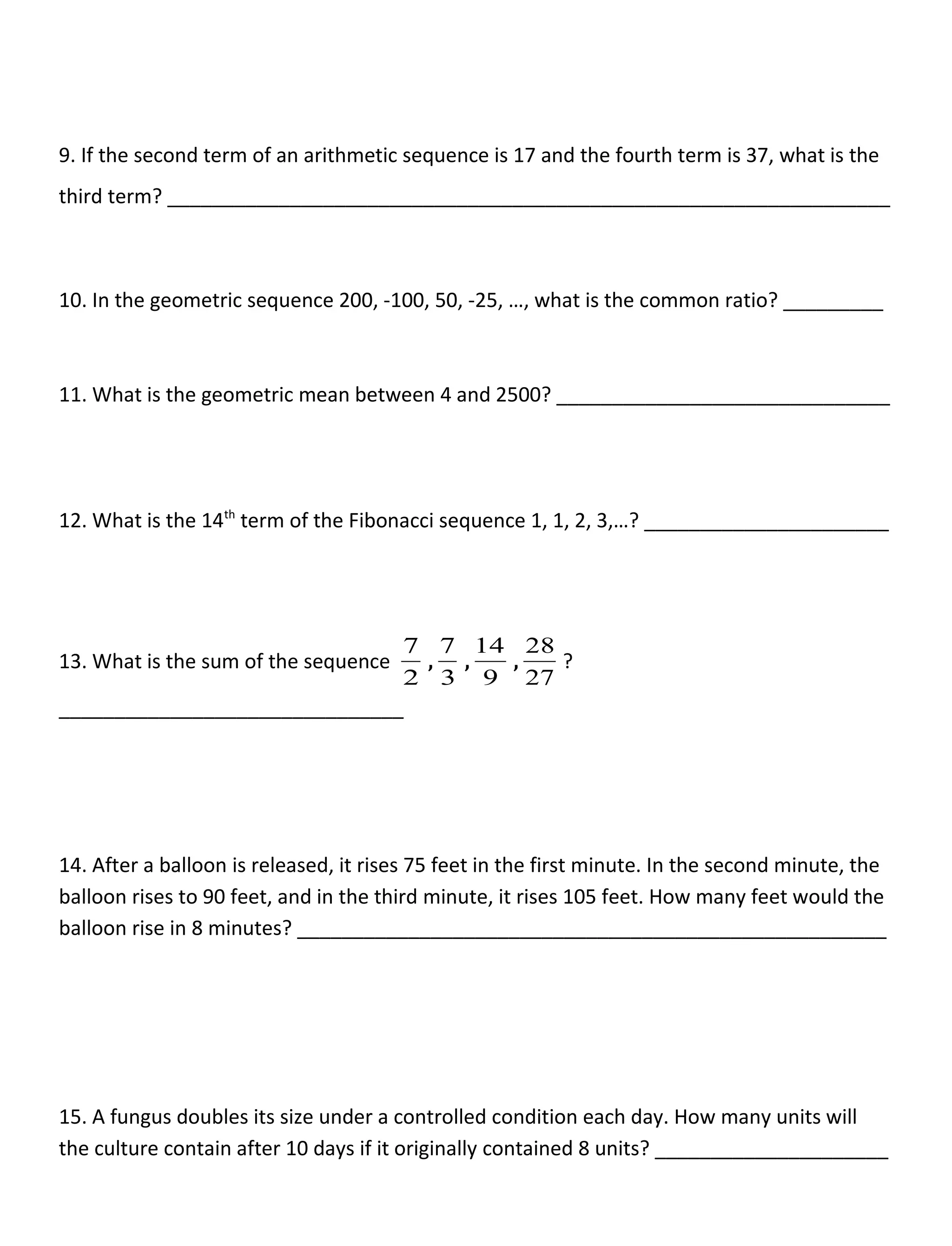 9. If the second term of an arithmetic sequence is 17 and the fourth term is 37, what is the
third term? _________________________________________________________________
10. In the geometric sequence 200, -100, 50, -25, …, what is the common ratio? _________
11. What is the geometric mean between 4 and 2500? ______________________________
12. What is the 14th
term of the Fibonacci sequence 1, 1, 2, 3,…? ______________________
13. What is the sum of the sequence
2
7
,
3
7
,
9
14
,
27
28
?
_______________________________
14. After a balloon is released, it rises 75 feet in the first minute. In the second minute, the
balloon rises to 90 feet, and in the third minute, it rises 105 feet. How many feet would the
balloon rise in 8 minutes? _____________________________________________________
15. A fungus doubles its size under a controlled condition each day. How many units will
the culture contain after 10 days if it originally contained 8 units? _____________________
 