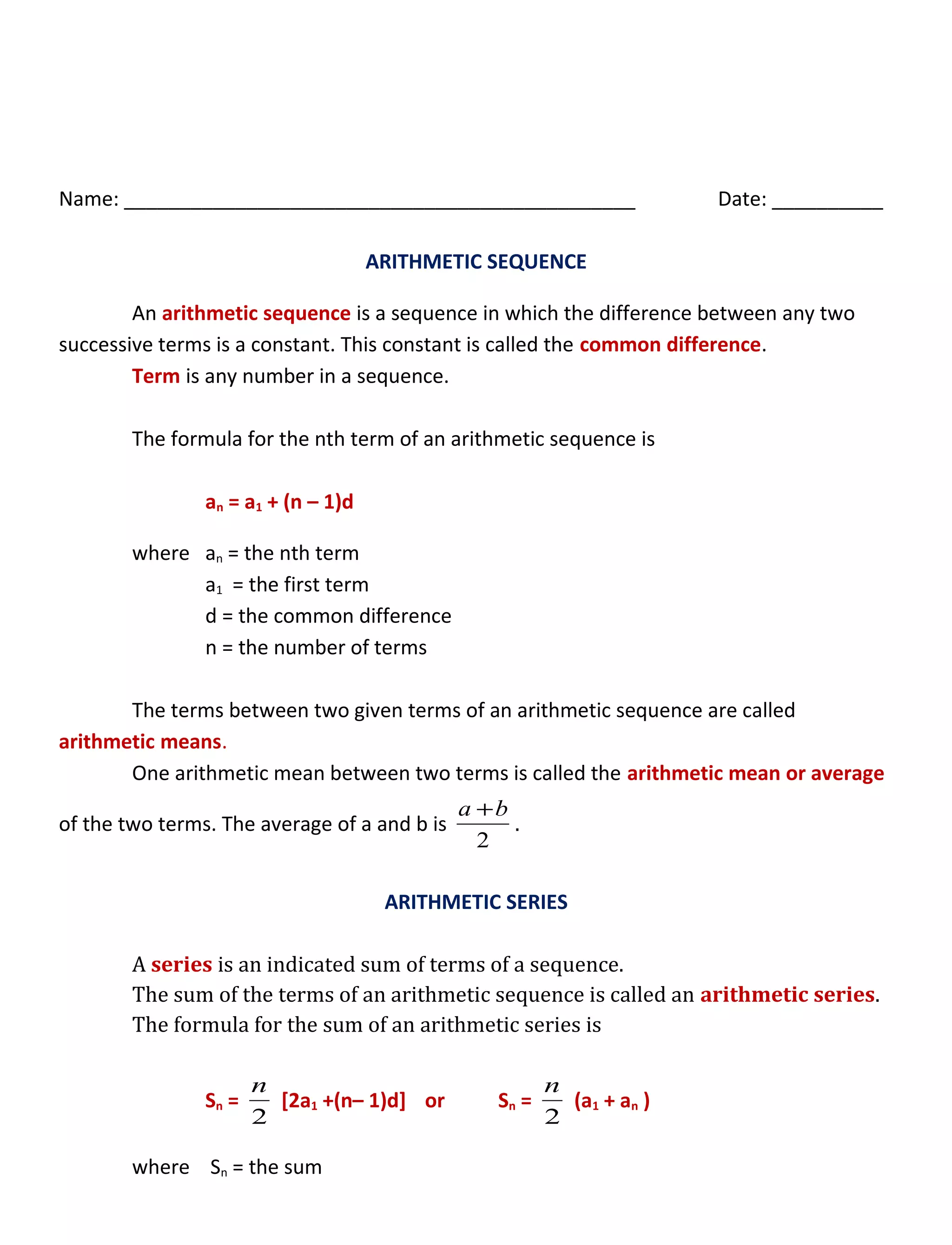 Name: ______________________________________________ Date: __________
ARITHMETIC SEQUENCE
An arithmetic sequence is a sequence in which the difference between any two
successive terms is a constant. This constant is called the common difference.
Term is any number in a sequence.
The formula for the nth term of an arithmetic sequence is
an = a1 + (n – 1)d
where an = the nth term
a1 = the first term
d = the common difference
n = the number of terms
The terms between two given terms of an arithmetic sequence are called
arithmetic means.
One arithmetic mean between two terms is called the arithmetic mean or average
of the two terms. The average of a and b is
2
ba +
.
ARITHMETIC SERIES
A series is an indicated sum of terms of a sequence.
The sum of the terms of an arithmetic sequence is called an arithmetic series.
The formula for the sum of an arithmetic series is
Sn =
2
n
[2a1 +(n– 1)d] or Sn =
2
n
(a1 + an )
where Sn = the sum
 