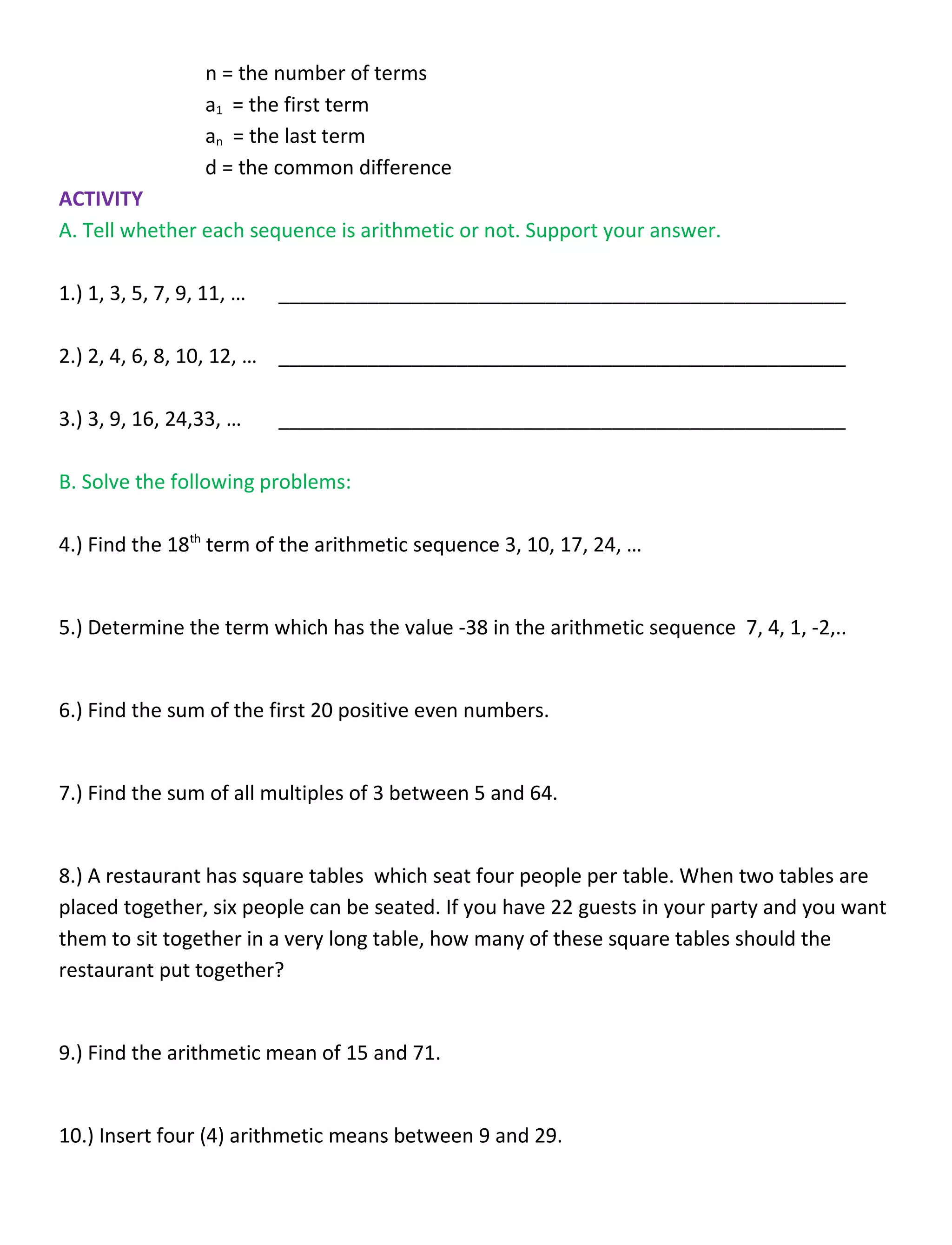 n = the number of terms
a1 = the first term
an = the last term
d = the common difference
ACTIVITY
A. Tell whether each sequence is arithmetic or not. Support your answer.
1.) 1, 3, 5, 7, 9, 11, … ___________________________________________________
2.) 2, 4, 6, 8, 10, 12, … ___________________________________________________
3.) 3, 9, 16, 24,33, … ___________________________________________________
B. Solve the following problems:
4.) Find the 18th
term of the arithmetic sequence 3, 10, 17, 24, …
5.) Determine the term which has the value -38 in the arithmetic sequence 7, 4, 1, -2,..
6.) Find the sum of the first 20 positive even numbers.
7.) Find the sum of all multiples of 3 between 5 and 64.
8.) A restaurant has square tables which seat four people per table. When two tables are
placed together, six people can be seated. If you have 22 guests in your party and you want
them to sit together in a very long table, how many of these square tables should the
restaurant put together?
9.) Find the arithmetic mean of 15 and 71.
10.) Insert four (4) arithmetic means between 9 and 29.
 