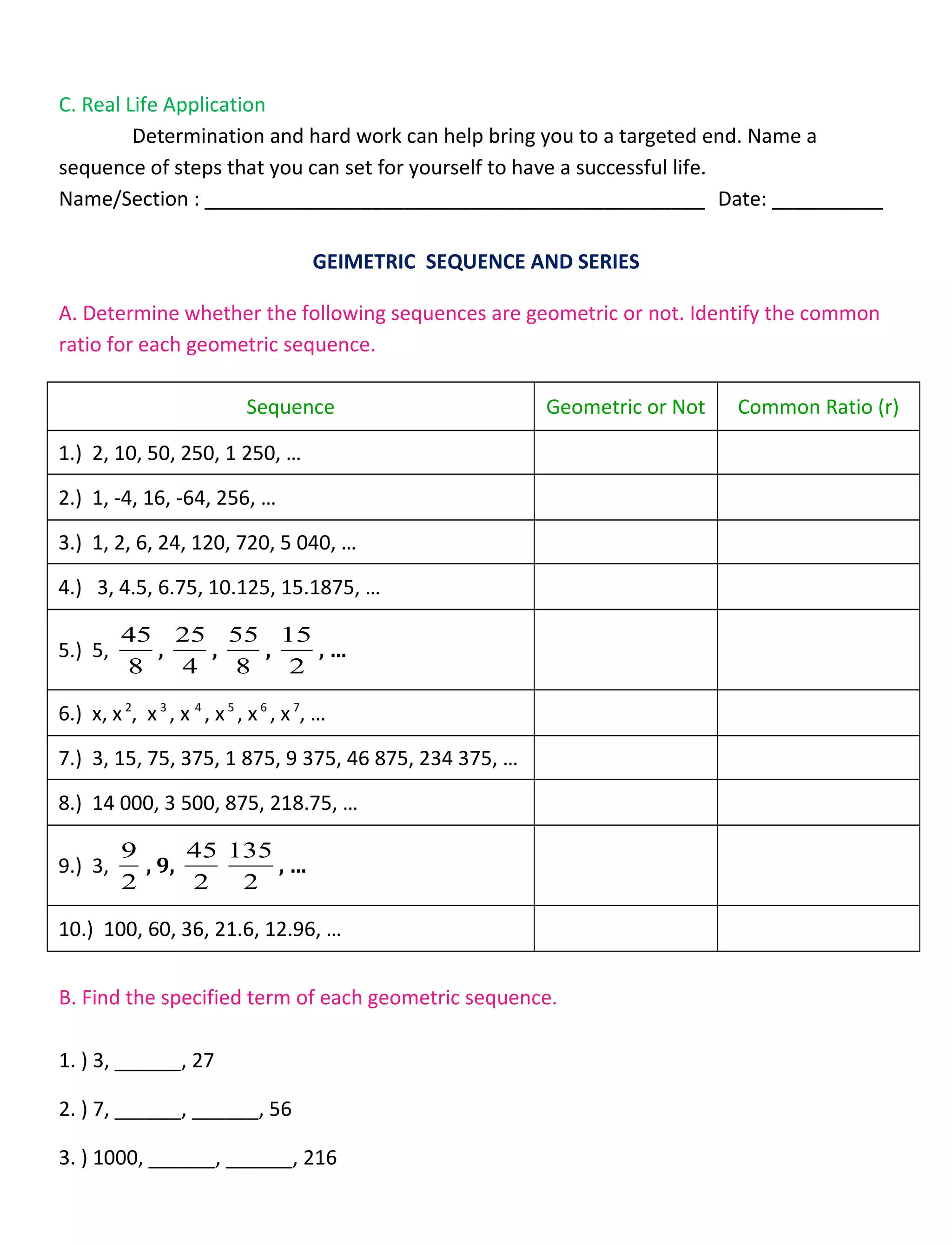 C. Real Life Application
Determination and hard work can help bring you to a targeted end. Name a
sequence of steps that you can set for yourself to have a successful life.
Name/Section : _____________________________________________ Date: __________
GEIMETRIC SEQUENCE AND SERIES
A. Determine whether the following sequences are geometric or not. Identify the common
ratio for each geometric sequence.
Sequence Geometric or Not Common Ratio (r)
1.) 2, 10, 50, 250, 1 250, …
2.) 1, -4, 16, -64, 256, …
3.) 1, 2, 6, 24, 120, 720, 5 040, …
4.) 3, 4.5, 6.75, 10.125, 15.1875, …
5.) 5,
8
45
,
4
25
,
8
55
,
2
15
, …
6.) x, x2
, x3
, x 4
, x5
, x6
, x7
, …
7.) 3, 15, 75, 375, 1 875, 9 375, 46 875, 234 375, …
8.) 14 000, 3 500, 875, 218.75, …
9.) 3,
2
9
, 9,
2
45
2
135
, …
10.) 100, 60, 36, 21.6, 12.96, …
B. Find the specified term of each geometric sequence.
1. ) 3, ______, 27
2. ) 7, ______, ______, 56
3. ) 1000, ______, ______, 216
 