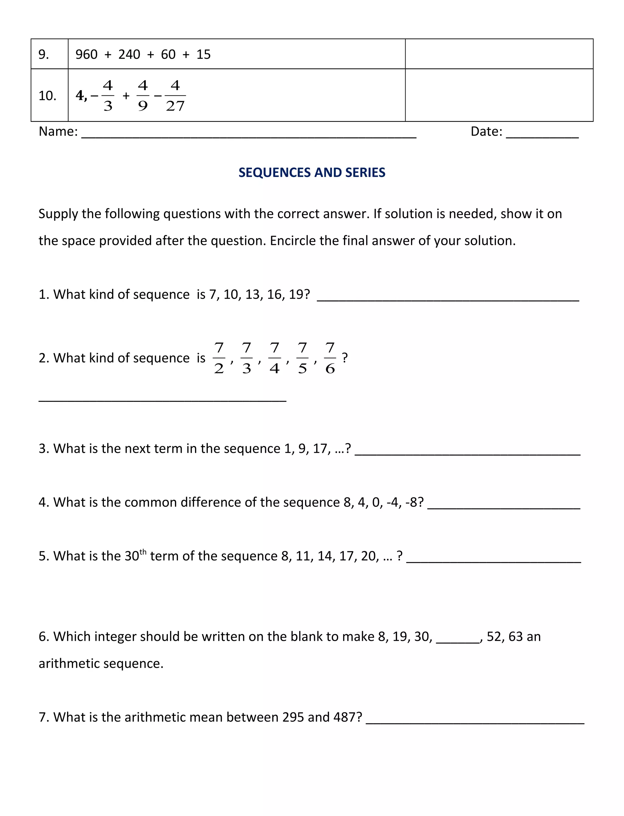 9. 960 + 240 + 60 + 15
10. 4, –
3
4
+
9
4
–
27
4
Name: ______________________________________________ Date: __________
SEQUENCES AND SERIES
Supply the following questions with the correct answer. If solution is needed, show it on
the space provided after the question. Encircle the final answer of your solution.
1. What kind of sequence is 7, 10, 13, 16, 19? ____________________________________
2. What kind of sequence is
2
7
,
3
7
,
4
7
,
5
7
,
6
7
?
__________________________________
3. What is the next term in the sequence 1, 9, 17, …? _______________________________
4. What is the common difference of the sequence 8, 4, 0, -4, -8? _____________________
5. What is the 30th
term of the sequence 8, 11, 14, 17, 20, … ? ________________________
6. Which integer should be written on the blank to make 8, 19, 30, ______, 52, 63 an
arithmetic sequence.
7. What is the arithmetic mean between 295 and 487? ______________________________
 