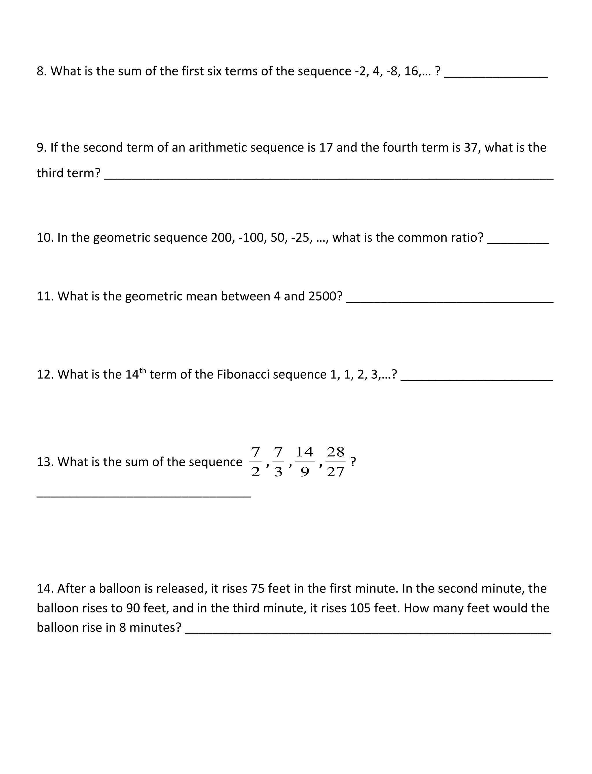 8. What is the sum of the first six terms of the sequence -2, 4, -8, 16,… ? _______________
9. If the second term of an arithmetic sequence is 17 and the fourth term is 37, what is the
third term? _________________________________________________________________
10. In the geometric sequence 200, -100, 50, -25, …, what is the common ratio? _________
11. What is the geometric mean between 4 and 2500? ______________________________
12. What is the 14th
term of the Fibonacci sequence 1, 1, 2, 3,…? ______________________
13. What is the sum of the sequence
2
7
,
3
7
,
9
14
,
27
28
?
_______________________________
14. After a balloon is released, it rises 75 feet in the first minute. In the second minute, the
balloon rises to 90 feet, and in the third minute, it rises 105 feet. How many feet would the
balloon rise in 8 minutes? _____________________________________________________
 