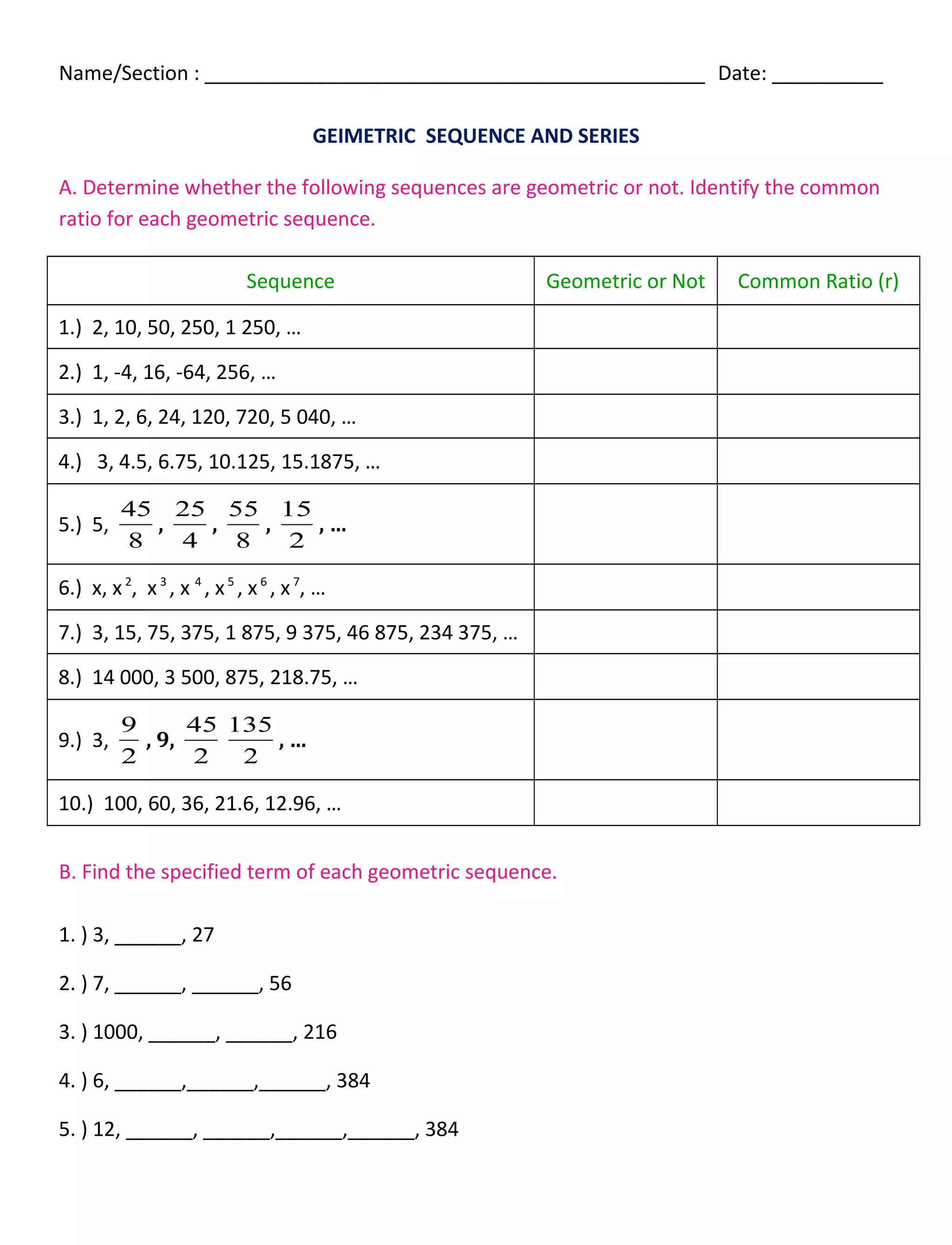 Name/Section : _____________________________________________ Date: __________
GEIMETRIC SEQUENCE AND SERIES
A. Determine whether the following sequences are geometric or not. Identify the common
ratio for each geometric sequence.
Sequence Geometric or Not Common Ratio (r)
1.) 2, 10, 50, 250, 1 250, …
2.) 1, -4, 16, -64, 256, …
3.) 1, 2, 6, 24, 120, 720, 5 040, …
4.) 3, 4.5, 6.75, 10.125, 15.1875, …
5.) 5,
8
45
,
4
25
,
8
55
,
2
15
, …
6.) x, x2
, x3
, x 4
, x5
, x6
, x7
, …
7.) 3, 15, 75, 375, 1 875, 9 375, 46 875, 234 375, …
8.) 14 000, 3 500, 875, 218.75, …
9.) 3,
2
9
, 9,
2
45
2
135
, …
10.) 100, 60, 36, 21.6, 12.96, …
B. Find the specified term of each geometric sequence.
1. ) 3, ______, 27
2. ) 7, ______, ______, 56
3. ) 1000, ______, ______, 216
4. ) 6, ______,______,______, 384
5. ) 12, ______, ______,______,______, 384
 