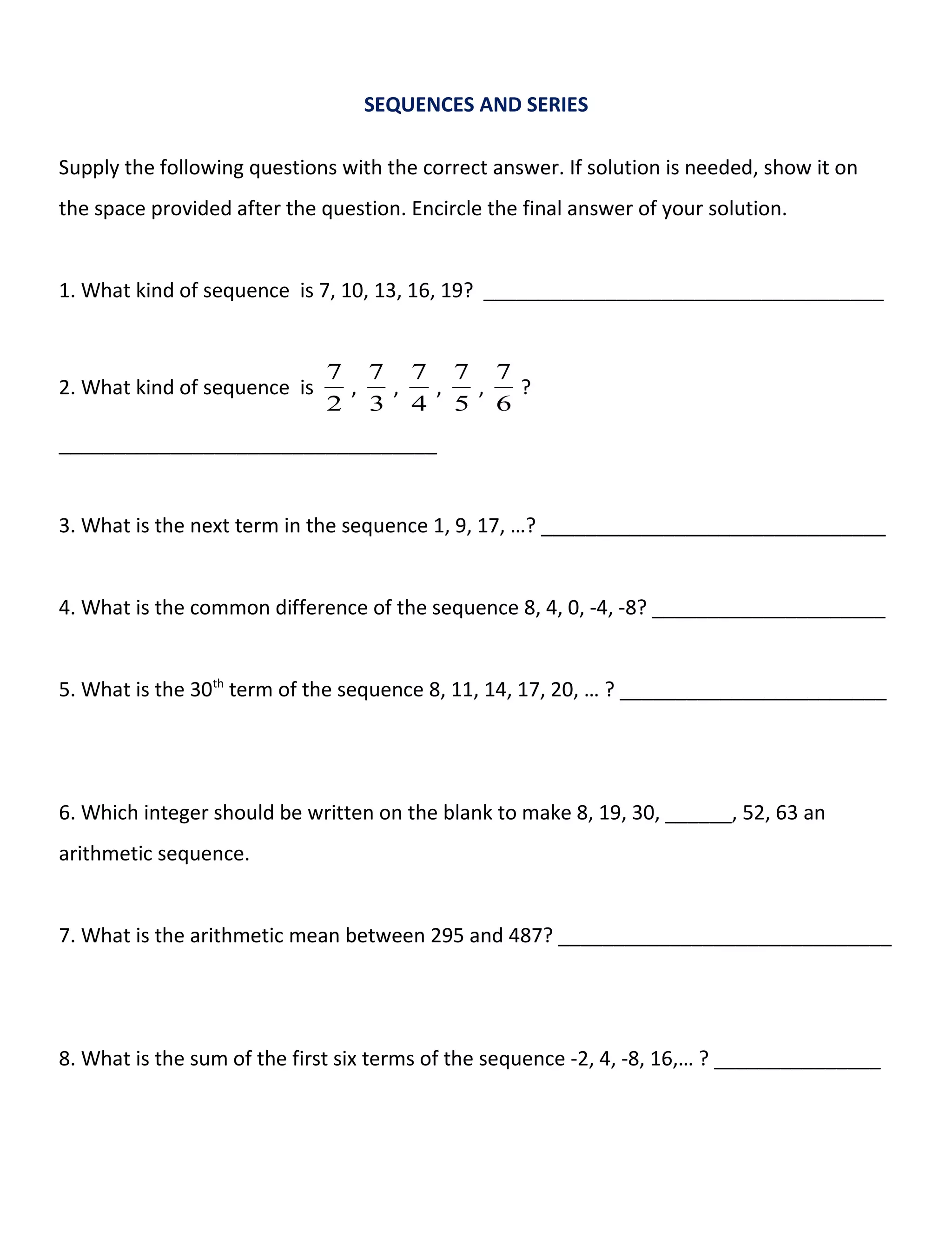 SEQUENCES AND SERIES
Supply the following questions with the correct answer. If solution is needed, show it on
the space provided after the question. Encircle the final answer of your solution.
1. What kind of sequence is 7, 10, 13, 16, 19? ____________________________________
2. What kind of sequence is
2
7
,
3
7
,
4
7
,
5
7
,
6
7
?
__________________________________
3. What is the next term in the sequence 1, 9, 17, …? _______________________________
4. What is the common difference of the sequence 8, 4, 0, -4, -8? _____________________
5. What is the 30th
term of the sequence 8, 11, 14, 17, 20, … ? ________________________
6. Which integer should be written on the blank to make 8, 19, 30, ______, 52, 63 an
arithmetic sequence.
7. What is the arithmetic mean between 295 and 487? ______________________________
8. What is the sum of the first six terms of the sequence -2, 4, -8, 16,… ? _______________
 