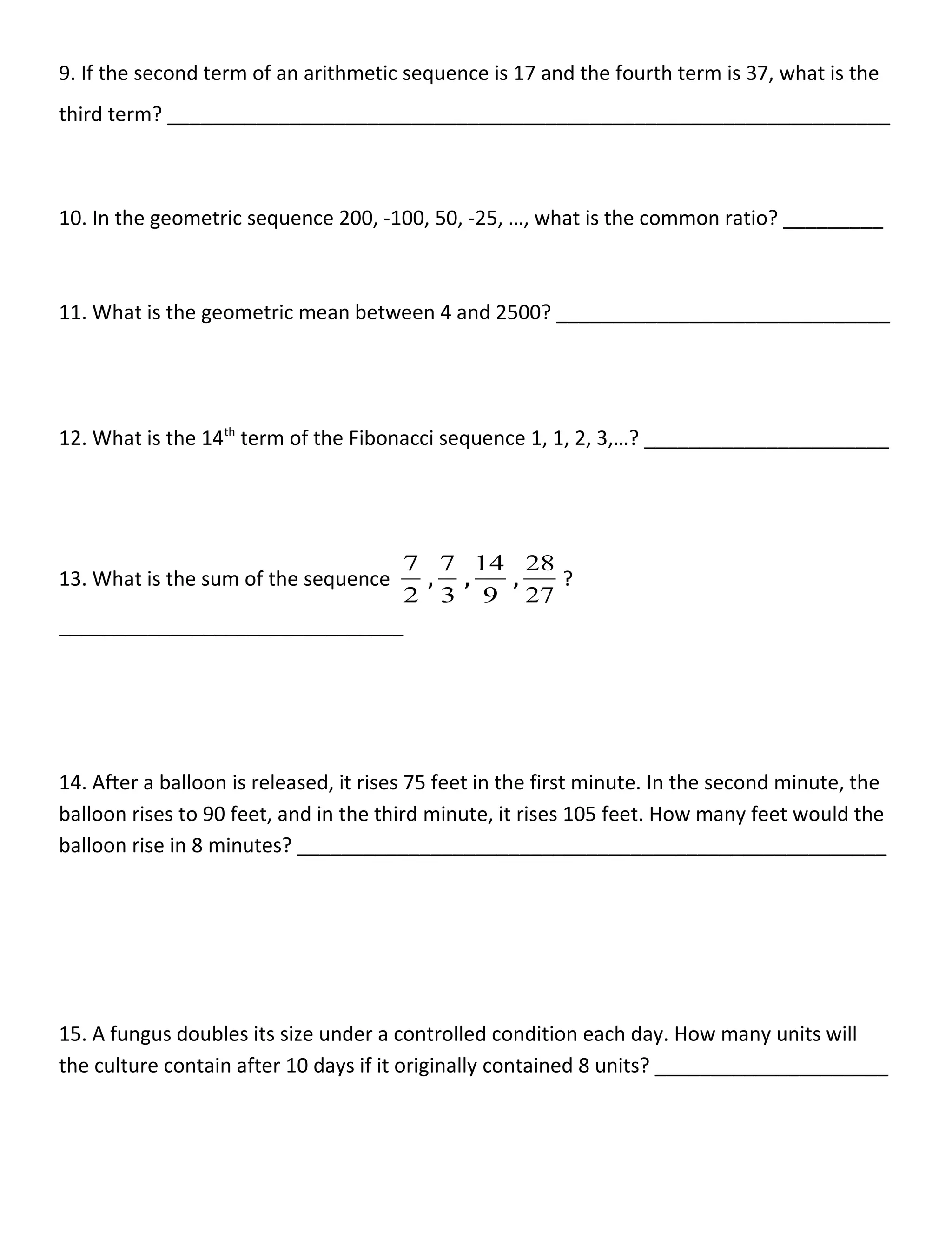9. If the second term of an arithmetic sequence is 17 and the fourth term is 37, what is the
third term? _________________________________________________________________
10. In the geometric sequence 200, -100, 50, -25, …, what is the common ratio? _________
11. What is the geometric mean between 4 and 2500? ______________________________
12. What is the 14th
term of the Fibonacci sequence 1, 1, 2, 3,…? ______________________
13. What is the sum of the sequence
2
7
,
3
7
,
9
14
,
27
28
?
_______________________________
14. After a balloon is released, it rises 75 feet in the first minute. In the second minute, the
balloon rises to 90 feet, and in the third minute, it rises 105 feet. How many feet would the
balloon rise in 8 minutes? _____________________________________________________
15. A fungus doubles its size under a controlled condition each day. How many units will
the culture contain after 10 days if it originally contained 8 units? _____________________
 