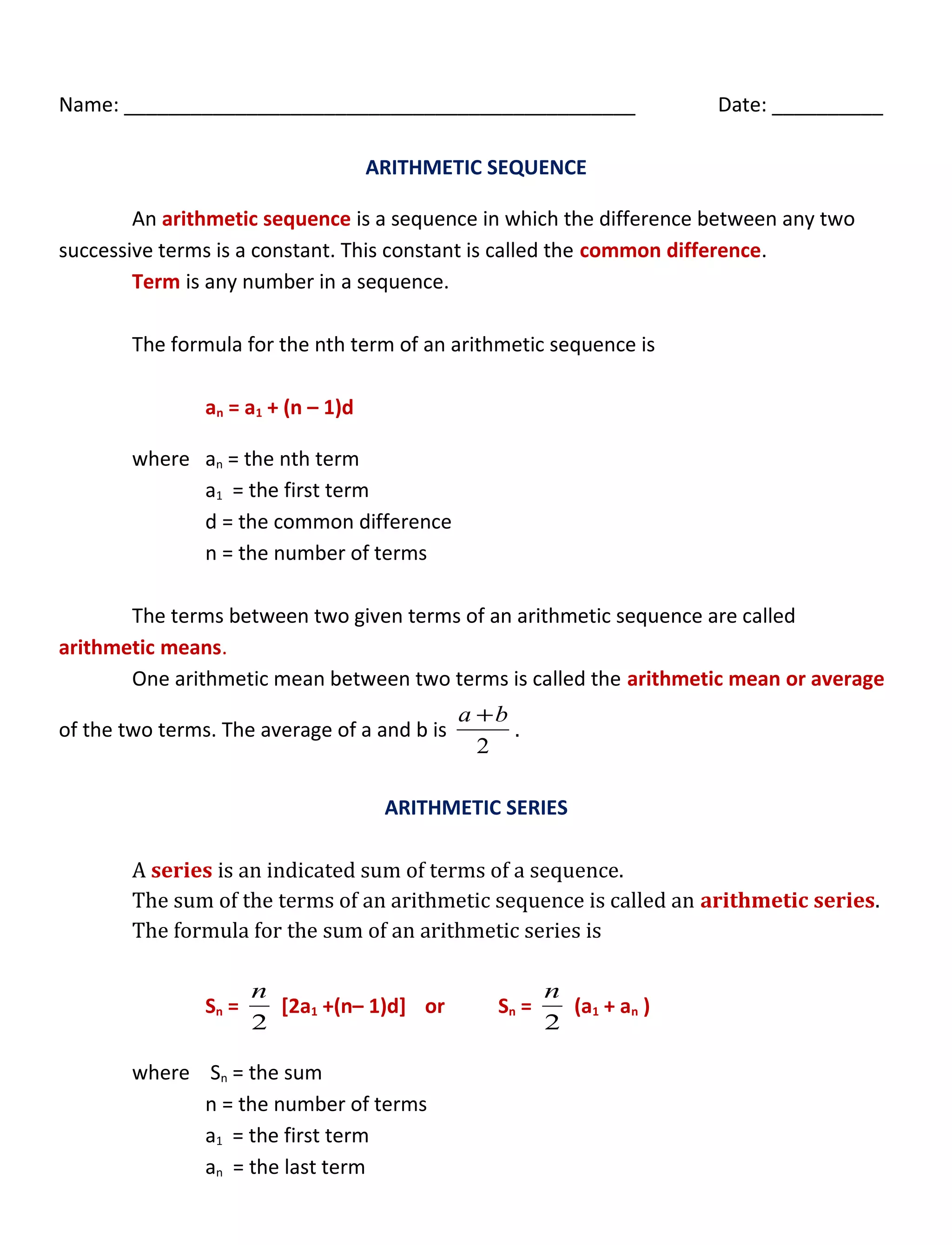 Name: ______________________________________________ Date: __________
ARITHMETIC SEQUENCE
An arithmetic sequence is a sequence in which the difference between any two
successive terms is a constant. This constant is called the common difference.
Term is any number in a sequence.
The formula for the nth term of an arithmetic sequence is
an = a1 + (n – 1)d
where an = the nth term
a1 = the first term
d = the common difference
n = the number of terms
The terms between two given terms of an arithmetic sequence are called
arithmetic means.
One arithmetic mean between two terms is called the arithmetic mean or average
of the two terms. The average of a and b is
2
ba +
.
ARITHMETIC SERIES
A series is an indicated sum of terms of a sequence.
The sum of the terms of an arithmetic sequence is called an arithmetic series.
The formula for the sum of an arithmetic series is
Sn =
2
n
[2a1 +(n– 1)d] or Sn =
2
n
(a1 + an )
where Sn = the sum
n = the number of terms
a1 = the first term
an = the last term
 