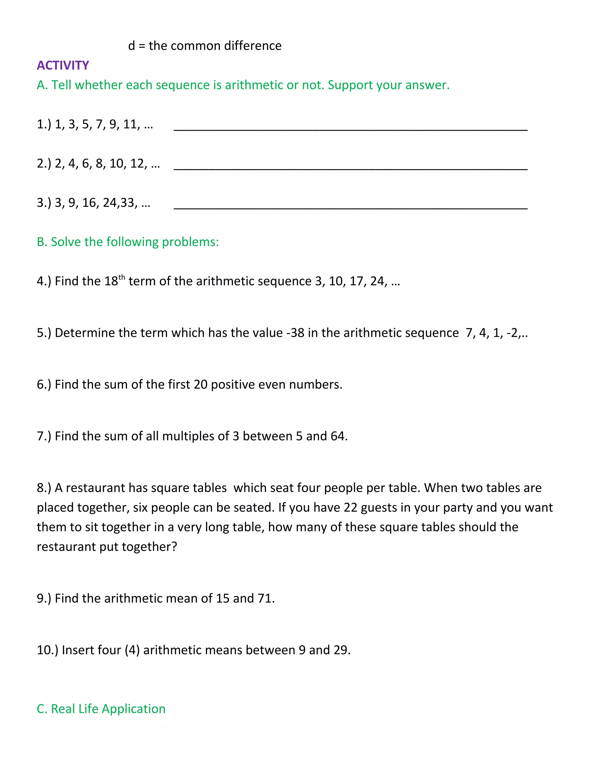 d = the common difference
ACTIVITY
A. Tell whether each sequence is arithmetic or not. Support your answer.
1.) 1, 3, 5, 7, 9, 11, … ___________________________________________________
2.) 2, 4, 6, 8, 10, 12, … ___________________________________________________
3.) 3, 9, 16, 24,33, … ___________________________________________________
B. Solve the following problems:
4.) Find the 18th
term of the arithmetic sequence 3, 10, 17, 24, …
5.) Determine the term which has the value -38 in the arithmetic sequence 7, 4, 1, -2,..
6.) Find the sum of the first 20 positive even numbers.
7.) Find the sum of all multiples of 3 between 5 and 64.
8.) A restaurant has square tables which seat four people per table. When two tables are
placed together, six people can be seated. If you have 22 guests in your party and you want
them to sit together in a very long table, how many of these square tables should the
restaurant put together?
9.) Find the arithmetic mean of 15 and 71.
10.) Insert four (4) arithmetic means between 9 and 29.
C. Real Life Application
 