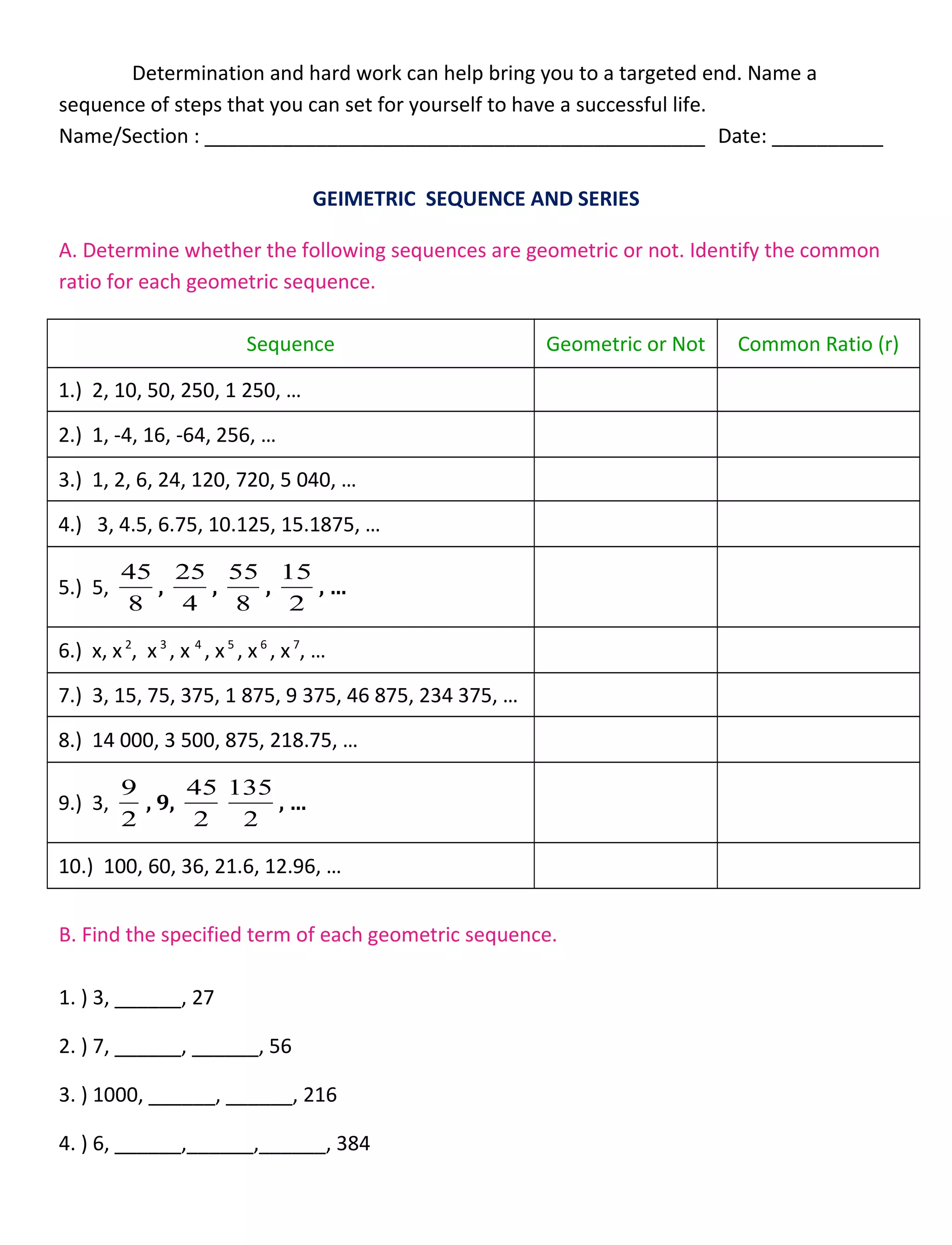 Determination and hard work can help bring you to a targeted end. Name a
sequence of steps that you can set for yourself to have a successful life.
Name/Section : _____________________________________________ Date: __________
GEIMETRIC SEQUENCE AND SERIES
A. Determine whether the following sequences are geometric or not. Identify the common
ratio for each geometric sequence.
Sequence Geometric or Not Common Ratio (r)
1.) 2, 10, 50, 250, 1 250, …
2.) 1, -4, 16, -64, 256, …
3.) 1, 2, 6, 24, 120, 720, 5 040, …
4.) 3, 4.5, 6.75, 10.125, 15.1875, …
5.) 5,
8
45
,
4
25
,
8
55
,
2
15
, …
6.) x, x2
, x3
, x 4
, x5
, x6
, x7
, …
7.) 3, 15, 75, 375, 1 875, 9 375, 46 875, 234 375, …
8.) 14 000, 3 500, 875, 218.75, …
9.) 3,
2
9
, 9,
2
45
2
135
, …
10.) 100, 60, 36, 21.6, 12.96, …
B. Find the specified term of each geometric sequence.
1. ) 3, ______, 27
2. ) 7, ______, ______, 56
3. ) 1000, ______, ______, 216
4. ) 6, ______,______,______, 384
 