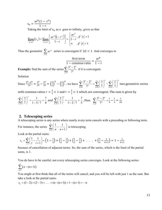 11
sn =
ark
(1 − rn
)
1 − r
Taking the limit of sn as n goes to infinity, gives us that
   





















1
,
1
,
1
1
1
lim
lim


r
if
r
if
r
ar
r
r
ar
s
k
n
k
n
n
n
Thus the geometric 

k
n
n
ar series is convergent if |r| < 1. And converges to
first term
1 − common ratio
=
ark
1 − r
Example: find the sum of the series
0
3 2
7
n n
n
n



 if it is convergent.
Solution
Since
3n−2n
7n =
3n
7n −
2n
7n = (
3
7
)
n
− (
2
7
)
n
, we have
0 0 0
3 2 3 2
7 7 7
n n
n n
n
n n n
  
  
    
 
   
   
   two geometric series
with common ratios 𝑟 =
3
7
< 1 and 𝑟 =
2
7
< 1 which are convergent. The sum is given by
0
3 1 7
7 1 3/ 7 4
n
n


 
 
 

 
 and
0
2 1 7
7 1 2 / 7 5
n
n


 
 
 

 
 , thus
0
3 2
7
n n
n
n





7
4
−
7
5
=
7
20
2. Telescoping series
A telescoping series is any series where nearly every term cancels with a preceding or following term.
For instance, the series
1
1 1
1
n n n


 

 

 
 is telescoping.
Look at the partial sums:
1
1 1
1
n
n
i
s
i i

 
  
 

 
 (1 −
1
2
) + (
1
2
−
1
3
) + (
1
3
−
1
4
) + . . . + (
1
𝑛
−
1
𝑛+1
) = 1 −
1
𝑛+1
because of cancellation of adjacent terms. So, the sum of the series, which is the limit of the partial
sums, is 1.
You do have to be careful; not every telescoping series converges. Look at the following series:
 
1
(n 1)
n
n


 

You might at first think that all of the terms will cancel, and you will be left with just 1 as the sum. But
take a look at the partial sums:
(1 2) (2 3) . . . (n (n 1)) 1 (n 1) n
n
s             
 