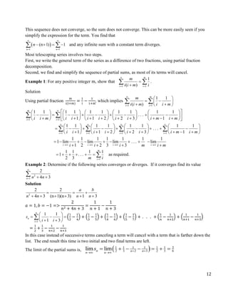 12
This sequence does not converge, so the sum does not converge. This can be more easily seen if you
simplify the expression for the term. You find that
 
1 1
(n 1) 1
n n
n
 
 
   
  and any infinite sum with a constant term diverges.
Most telescoping series involves two steps.
First, we write the general term of the series as a difference of two fractions, using partial fraction
decomposition.
Second, we find and simplify the sequence of partial sums, as most of its terms will cancel.
Example 1: For any positive integer m, show that
1 1
1
( )
m
i i
m
i i m i

 


  .
Solution
Using partial fraction
m
i(i+m)
=
1
i
−
1
1+m
, which implies
1 1
1 1
( )
m
i i
m
i i m i i m

 
 
 
 
 
 
 
1 1
1 1 1 1 1 1 1 1 1 1
. . .
1 1 2 2 3 1
m
i i
i i m i i i i i i i m i m

 
 
         
        
         
 
        
         
 
 
1 1 1 1
1 1 1 1 1 1 1 1
. . .
1 1 2 2 3 1
i i i i
i i i i i i i m i m
   
   
       
        
       
       
       
   
1 1 1 1 1 1 1
1 lim lim lim . . . lim
1 2 2 3 3
i i i i
i i i m i m
   
        
   
1
1 1 1 1
1 . . .
2 3
m
i
m i

       as required.
Example 2: Determine if the following series converges or diverges. If it converges find its value
2
1
2
4 3
n n n

  

Solution
2
2 2
4 3 (n 1)(n 3) 1 3
a b
n n n n
  
     
𝑎 = 1, 𝑏 = −1 =>
2
𝑛2 + 4𝑛 + 3
=
1
𝑛 + 1
−
1
𝑛 + 3
1
1 1
1 3
n
n
i
s
i i

 
  
 
 
 
 (
1
2
−
1
4
) + (
1
3
−
1
5
) + (
1
4
−
1
6
) + (
1
5
−
1
7
) + . . . + (
1
𝑛
−
1
𝑛+2
) + (
1
𝑛+1
−
1
𝑛+3
)
=
1
2
+
1
3
−
1
𝑛+2
−
1
𝑛+3
In this case instead of successive terms canceling a term will cancel with a term that is farther down the
list. The end result this time is two initial and two final terms are left.
The limit of the partial sums is,   5
1 1 1 1 1 1
2 3 2 3 2 3 6
lim lim
n n n
n n
s  
 
      
 