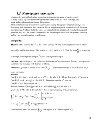 13
1.5 Nonnegative term series
The Integral Test
It is generally quite difficult, often impossible, to determine the value of a series exactly.
In many cases it is possible at least to determine whether or not the series converges, and
so we will spend most of our time on this problem.
If all of the terms in a series are non-negative, then clearly the sequence of partial sum 𝑠𝑛is non-
decreasing. This means that if we can show that the sequence of partial sums is bounded, the series
must converge. We know that if the series converges, the terms an approach zero, but this does not
mean that an ≥ an+1 for every n. Many useful and interesting series do have this property, however,
and they are among the easiest to understand.
Integral test
Theorem 1.10 : Suppose that 

k
n
n
a be a series and f(x) > 0 be a decreasing function on an infinite
interval [N,∞) (for some integer N≥ 𝑘) with 𝑎𝑛 = f(n) for all 𝑛 ≥ 𝑁. Then the series 

k
n
n
a converges
or diverges if the improper integral 

N
dx
x
f )
( converges or diverges.
Note that: both the improper integral and the limit coverage’s does not mean that they converge to the
same value but if diverge both diverges to infinity.
Example: A p-series is a series of the form 

1
1
n
p
n
. Determine the value(s) of p which makes the p-
series converges.
Solution
Case-I: if < 0 , then −𝑝 > 0 and 𝑎𝑛 = 𝑛−𝑝
≥ 1 for all 𝑛 ≥ 1 . Hence divergent by 𝑛𝑡ℎ
term test.
Case-II: if 𝑝 = 0 𝑎𝑛 =
1
𝑛0 = 1 for all ≥ 1 . Hence divergent by 𝑛𝑡ℎ
term test.
Case-III: if 𝑝 > 0 use integral test
Take the function 𝑓(𝑥) =
1
𝑥𝑝 for all 𝑥 ≥ 1 with 𝑓(𝑛) =
1
𝑛𝑝 = 𝑎𝑛 for all 𝑛 ≥ 1.
𝑓′(𝑥)
−𝑝
𝑥𝑝+1 < 0 for all 𝑥 ≥ 1 which shows f(x) is decreasing using first derivative test.
1
1 1 1
, 0 1
1
1
, 1
1
1
lim lim
m
m p
p
p
m m
if p
x
dx x dx
if p
x p
p
 

 
  


   

  

 
If = 1 ,  
1 1
1 1
lim ln( )
lim
m
p m
m
dx dx m
x x



   
 
From the cases above the p-series 

1
1
n
p
n
converges if 𝑝 > 1 and diverges if 𝑝 ≤ 1.
 