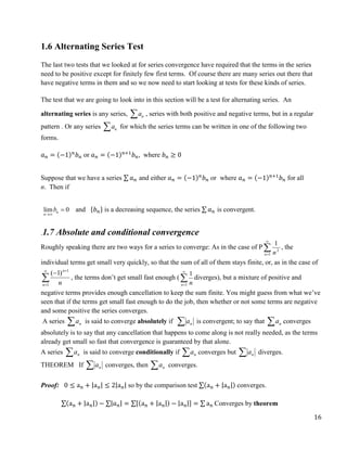 16
1.6 Alternating Series Test
The last two tests that we looked at for series convergence have required that the terms in the series
need to be positive except for finitely few first terms. Of course there are many series out there that
have negative terms in them and so we now need to start looking at tests for these kinds of series.
The test that we are going to look into in this section will be a test for alternating series. An
alternating series is any series, n
a
 , series with both positive and negative terms, but in a regular
pattern . Or any series n
a
 for which the series terms can be written in one of the following two
forms.
𝑎𝑛 = (−1)𝑛
𝑏𝑛 or 𝑎𝑛 = (−1)𝑛+1
𝑏𝑛, where 𝑏𝑛 ≥ 0
Suppose that we have a series ∑ 𝑎𝑛 and either 𝑎𝑛 = (−1)𝑛
𝑏𝑛 or where 𝑎𝑛 = (−1)𝑛+1
𝑏𝑛 for all
n. Then if
lim 0
n
n
b

 and {𝑏𝑛} is a decreasing sequence, the series ∑ 𝑎𝑛 is convergent.
.1.7 Absolute and conditional convergence
Roughly speaking there are two ways for a series to converge: As in the case of P 

1
2
1
n n
, the
individual terms get small very quickly, so that the sum of all of them stays finite, or, as in the case of





1
1
)
1
(
n
n
n
, the terms don’t get small fast enough ( 

1
1
n n
diverges), but a mixture of positive and
negative terms provides enough cancellation to keep the sum finite. You might guess from what we’ve
seen that if the terms get small fast enough to do the job, then whether or not some terms are negative
and some positive the series converges.
A series  n
a is said to converge absolutely if  n
a is convergent; to say that  n
a converges
absolutely is to say that any cancellation that happens to come along is not really needed, as the terms
already get small so fast that convergence is guaranteed by that alone.
A series  n
a is said to converge conditionally if  n
a converges but  n
a diverges.
THEOREM If  n
a converges, then  n
a converges.
Proof: 0 ≤ an + |an| ≤ 2|an| so by the comparison test ∑(an + |an|) converges.
∑(an + |an|) − ∑|𝑎𝑛| = ∑[(an + |an|) − |an|] = ∑ an Converges by theorem
 