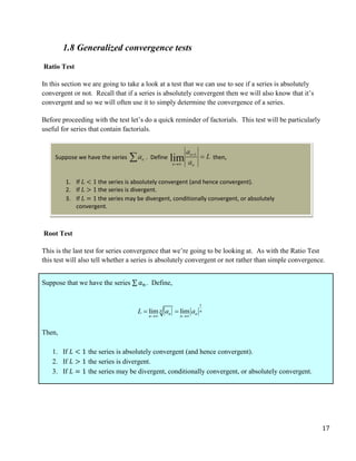 17
1.8 Generalized convergence tests
Ratio Test
In this section we are going to take a look at a test that we can use to see if a series is absolutely
convergent or not. Recall that if a series is absolutely convergent then we will also know that it’s
convergent and so we will often use it to simply determine the convergence of a series.
Before proceeding with the test let’s do a quick reminder of factorials. This test will be particularly
useful for series that contain factorials.
Root Test
This is the last test for series convergence that we’re going to be looking at. As with the Ratio Test
this test will also tell whether a series is absolutely convergent or not rather than simple convergence.
Suppose that we have the series ∑ 𝑎𝑛 . Define,
1
lim lim
n n
n n
n n
L a a
 
 
Then,
1. If 𝐿 < 1 the series is absolutely convergent (and hence convergent).
2. If 𝐿 > 1 the series is divergent.
3. If 𝐿 = 1 the series may be divergent, conditionally convergent, or absolutely convergent.
Suppose we have the series . Define then,
1. If 𝐿 < 1 the series is absolutely convergent (and hence convergent).
2. If 𝐿 > 1 the series is divergent.
3. If 𝐿 = 1 the series may be divergent, conditionally convergent, or absolutely
convergent.
 