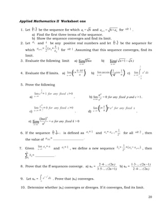 20
Applied Mathematics II Worksheet one
1. Let be the sequence for which 1 6
a = and 1 6
n+ n
a = +a for n≥ 1 .
a) Find the first three terms of the sequence.
b) Show the sequence converges and find its limit.
2. Let a1 and k be any positive real numbers and let {an} be the sequence for
which an+1=
1
2
(an+
k
an
) for n≥ 1 .Assuming that this sequence converges, find its
limit.
3. Evaluate the following limit a) ln
lim
n
n n

b) 1
lim
n
( n+ n )


4. Evaluate the ff limits. a) lim
n→∞
(1+
0.05
n )
n
b) lim
n→∞
arcsin(1
√
2
cos
1
n) c) lim
n→∞
∫
−
1
n
1
n
ex
dx
5. Prove the following
a)
lim
n→∞
c
1
n
= 1 for any fixed c>0
. b) lim 0 1
p
n
n
n
= for any fixed p and c >
c

.
c)
lim
n→∞
cn
n !
= 0 for any fixed c>0
. d)
lim
n→∞
(1+
x
n)
n
= ex
for any fixed x
.
e)
 
ln
0
lim
p
k
n
n
= o for any fixed k >
n

6. If the sequence {an}n= 1 is defined as a1= 1 and an= an− 1+
1
2n for all n≥ 2 , then
the value of a101= ___________________.
7. Given
lim
n→∞
an= α
and a1= 1 , we define a new sequence bn=
1
2n
+(an− an+1 ) , then
∑
n= 1
∞
bn= ____________.
8. Prove that the ff sequences converge. a) sn =
2 4 ... 2n
3 5 ... 2n 1
( )
( + )
  
  
b) sn =
1 3 ... 2n 1
2 4 ... 2n
( )
( )
   
  
9. Let sn = ∫
0
n
e− x2
dx . Prove that {sn} converges.
10. Determine whether {sn} converges or diverges. If it converges, find its limit.
{an}
 