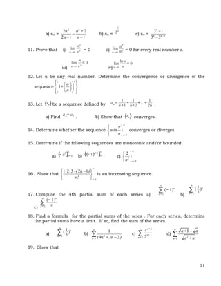 21
a) sn =
2 2
2n 2
2n 1 1
n +
n

 
b) sn = 2
1
n
c) sn = 1
3 1
3 3
n
n n 


11. Prove that i) lim
n→∞
n!
nn = 0 ii) lim
n→∞
an
n! = 0 for every real number a
iii)
lim
n→∞
n
en
= 0
iv)
lim
n→∞
ln n
n
= 0
12. Let  be any real number. Determine the convergence or divergence of the
sequence 1
n
α
+
n
 
 
 
 
 
 
 
 
 
 
 
.
13. Let {an} be a sequence defined by an=
1
n+1
+
1
n+2
+…+
1
2n .
a) Find
a4− a5 . b) Show that {an} converges.
14. Determine whether the sequence
1
sin
n=
π
n
n

 
 
 
converges or diverges.
15. Determine if the following sequences are monotonic and/or bounded.
a) {− n2
}n= 0
∞
b) {(− 1)n+1
}n= 1
∞
c) 2
5
2
n=
n

 
 
 
16. Show that
1
1 2 3 2n 1
n=
( )
n !

 
   
 
 
is an increasing sequence.
17. Compute the 4th partial sum of each series a)
∑
n= 1
∞
(− 1)n
b)
∑
n= 1
∞
(
1
5
)n
c)
∑
n= 2
∞
(− 1)n
n
18. Find a formula for the partial sums of the seies . For each series, determine
the partial sums have a limit. If so, find the sum of the series.
a) ∑
n= 1
∞
(
1
3
)n
b) 2
1
1
9n 3n 2
n= ( + )


 c) ∑
n= 1
∞
4
n+2
5n− 1 d)
2
1
1
n=
n+ n
n +n



19. Show that
 