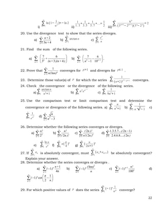 22
i)
∑
n= 1
∞
ln(1−
1
n2
)= − ln 2
ii)
1
1.3
+
1
3.5
+
1
5.7
+...=
1
2 iii)
∑
n= 1
∞
6n
(3n+1
− 2n+1
)(3n
− 2n
)
= 2
20. Use the divergence test to show that the series diverges.
a)
1
2
3n 4
n=
n+
+

 b) ∑
n= 1
∞
arctann c) ∑
n= 1
∞
e
n
n
21. Find the sum of the following series.
a)
1
7 6
3 3 4
n
n=
+
(n+ )(n+ )

 
 
 
 b) 2 1
1
7 6
1 10n
n= n


 

 

 
 .
22. Prove that
2
1
ln p
n= n( n)

 converges for p>1 and diverges for p≤ 1 .
23. Determine those value(s) of p for which the series ∑
n= 1
∞
1
(n+2)p2
− p+1 converges.
24. Check the convergence or the divergence of the following series.
a) ∑
n= 1
∞
arctann
n2
+1 b) ∑
n= 1
∞
n2
en− 3
c) ∑
n= 1
∞
1
9n2
+1
25. Use the comparison test or limit comparison test and determine the
convergence or divergence of the following series. a) ∑
n= 1
∞
n
n3
+1 b) ∑
n= 2
∞
1
n√
n2
− 1
c)
∑
n= 1
∞
1
en2 d) 2
1 3
n=
n
n



26. Determine whether the following series converges or diverges.
a)
1 2n
n=
n!

 b)
1 2n
n=
n!
( )!

 c)
1
2n
2n n
n=
( )!
n!( )

 d)
1
1.3.5.7.... 2n 1
2.4.6.8..... 2n
n=
( )
( )



e) ∑
n= 1
∞
ln n
en f) ∑
n= 1
∞
n(
π
4
)n
g) ∑
n= 1
∞
(
n
2n+5
)n
27. If ∑
n= 1
∞
an is absolutely convergent, must ∑
n= 1
∞
(an+an+1) be absolutely convergent?
Explain your answer.
28. Determine whether the series converges or diverges .
a)
1
1
1
4n
n
n=
n+
( )


 b)
2
1
ln
1 n
n=
( n)
( )
n


 c) 1
1
1
100
n+
n
n=
n!
( )


 d)
1
1
1 cot
2
n
n=
π
( )
n

 
 
 
 

29. For which positive values of p does the series ∑
n= 1
∞
(− 1)n 1
np converge?
 