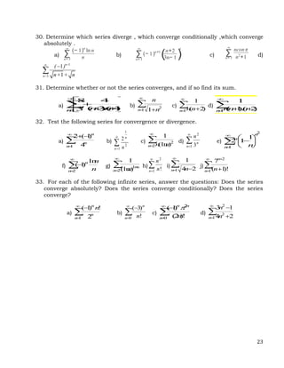 23
30. Determine which series diverge , which converge conditionally ,which converge
absolutely .
a) ∑
n= 3
∞
(− 1)n
ln n
n b) ∑
n= 3
∞
(− 1)n+1
(n+2
3n− 1 )
n
c) ∑
n= 3
∞
nconπ
n2
+1 d)
1
3
1
1
n+
n=
( )
n+ + n



31. Determine whether or not the series converges, and if so find its sum.
a) b) c) d)
32. Test the following series for convergence or divergence.
a) b) c) d) e)
f) g) h) i) j)
33. For each of the following infinite series, answer the questions: Does the series
converge absolutely? Does the series converge conditionally? Does the series
converge?
a) b) c) d)












1 )
4
)(
3
(
4
3
8
n
n
n
n


 
1
2
1
n n
n


 
1 )
2
(
1
n n
n


 

1 )
2
)(
1
(
1
n n
n
n





1 4
)
1
(
2
n
n
n


1
2
1
2
n
n
n



2
2
)
(ln
1
n n
n


1
2
3
n
n
n










1
2
1
1
2
n
n
n
n




2
ln
)
1
(
n
n
n
n



2
ln
)
(ln
1
n
n
n


1
2
!
n n
n


 
1 2
4
1
n n





1
2
!
)
1
(
7
n
n
n




1 2
!
)
1
(
n
n
n
n




0 !
)
3
(
n
n
n




0
2
!
)
2
(
)
1
(
n
n
n
n



 

1
2
2
2
4
1
3
n n
n
 