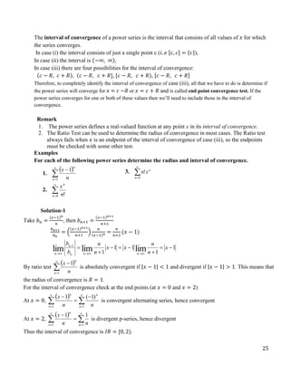 25
The interval of convergence of a power series is the interval that consists of all values of 𝑥 for which
the series converges.
In case (i) the interval consists of just a single point c (𝑖. 𝑒 [𝑐, 𝑐] = {𝑐}),
In case (ii) the interval is (−∞, ∞),
In case (iii) there are four possibilities for the interval of convergence:
(𝑐 − 𝑅, 𝑐 + 𝑅), (𝑐 − 𝑅, 𝑐 + 𝑅], [𝑐 − 𝑅, 𝑐 + 𝑅), [𝑐 − 𝑅, 𝑐 + 𝑅]
Therefore, to completely identify the interval of convergence of case (iii), all that we have to do is determine if
the power series will converge for 𝑥 = 𝑐 −R or 𝑥 = 𝑐 + 𝑅 and is called end point convergence test. If the
power series converges for one or both of these values then we’ll need to include those in the interval of
convergence.
Remark
1. The power series defines a real-valued function at any point x in its interval of convergence.
2. The Ratio Test can be used to determine the radius of convergence in most cases. The Ratio test
always fails when 𝑥 is an endpoint of the interval of convergence of case (iii), so the endpoints
must be checked with some other test.
Examples
For each of the following power series determine the radius and interval of convergence.
1.
 




1
1
n
n
n
x
2. 

0 !
n
n
n
x
3. 

0
!
n
n
x
n
Solution-1
Take 𝑏𝑛 =
(𝑥−1)𝑛
𝑛
, then 𝑏𝑛+1 =
(𝑥−1)𝑛+1
𝑛+1
𝑏𝑛+1
𝑏𝑛
= (
(𝑥−1)𝑛+1
𝑛+1
)
𝑛
(𝑥−1)𝑛
=
𝑛
𝑛+1
(𝑥 − 1)
1
1
1
1
1 lim
lim
lim 1















x
n
n
x
x
n
n
b
b
n
n
n
n
n
By ratio test
 




1
1
n
n
n
x
is absolutely convergent if |𝑥 − 1| < 1 and divergent if |𝑥 − 1| > 1. This means that
the radius of convergence is 𝑅 = 1.
For the interval of convergence check at the end points (at 𝑥 = 0 and 𝑥 = 2)
At 𝑥 = 0,
 
 







1 1
)
1
(
1
n n
n
n
n
n
x
is convergent alternating series, hence convergent
At 𝑥 = 2,
 
 






1 1
1
1
n n
n
n
n
x
is divergent p-series, hence divergent
Thus the interval of convergence is 𝐼𝑅 = [0, 2).
 