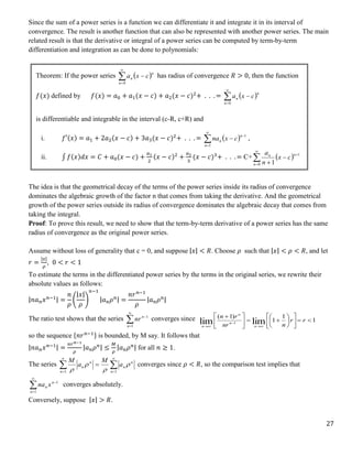 27
Since the sum of a power series is a function we can differentiate it and integrate it in its interval of
convergence. The result is another function that can also be represented with another power series. The main
related result is that the derivative or integral of a power series can be computed by term-by-term
differentiation and integration as can be done to polynomials:
The idea is that the geometrical decay of the terms of the power series inside its radius of convergence
dominates the algebraic growth of the factor n that comes from taking the derivative. And the geometrical
growth of the power series outside its radius of convergence dominates the algebraic decay that comes from
taking the integral.
Proof: To prove this result, we need to show that the term-by-term derivative of a power series has the same
radius of convergence as the original power series.
Assume without loss of generality that c = 0, and suppose |𝑥| < 𝑅. Choose 𝜌 such that |𝑥| < 𝜌 < 𝑅, and let
𝑟 =
|𝑥|
𝜌
, 0 < 𝑟 < 1
To estimate the terms in the differentiated power series by the terms in the original series, we rewrite their
absolute values as follows:
|𝑛𝑎𝑛𝑥𝑛−1| =
𝑛
𝜌
(
|𝑥|
𝜌
)
𝑛−1
|𝑎𝑛𝜌𝑛| =
𝑛𝑟𝑛−1
𝜌
|𝑎𝑛𝜌𝑛|
The ratio test shows that the series 



1
1
n
n
nr converges since 1
1
1
)
1
(
lim
lim 1





















 





r
r
n
nr
r
n
n
n
n
n
so the sequence {𝑛𝑟𝑛−1} is bounded, by M say. It follows that
|𝑛𝑎𝑛𝑥𝑛−1| =
𝑛𝑟𝑛−1
𝜌
|𝑎𝑛𝜌𝑛| ≤
𝑀
𝜌
|𝑎𝑛𝜌𝑛| for all 𝑛 ≥ 1.
The series 






1
1 n
n
n
n
n
n a
M
a
M




converges since 𝜌 < 𝑅, so the comparison test implies that




1
1
n
n
n x
na converges absolutely.
Conversely, suppose |𝑥| > 𝑅.
Theorem: If the power series  




0
n
n
n c
x
a has radius of convergence 𝑅 > 0, then the function
𝑓(𝑥) defined by 𝑓(𝑥) = 𝑎0 + 𝑎1(𝑥 − 𝑐) + 𝑎2(𝑥 − 𝑐)2
+ . . . =  




0
n
n
n c
x
a
is differentiable and integrable in the interval (c-R, c+R) and
i. 𝑓′(𝑥) = 𝑎1 + 2𝑎2(𝑥 − 𝑐) + 3𝑎3(𝑥 − 𝑐)2
+ . . . =  





1
1
n
n
n c
x
na ,
ii. ∫ 𝑓(𝑥)𝑑𝑥 = 𝐶 + 𝑎0(𝑥 − 𝑐) +
𝑎1
2
(𝑥 − 𝑐)2
+
𝑎2
3
(𝑥 − 𝑐)3
+ . . . = C+  






0
1
1
n
n
n
c
x
n
a
The radii of convergence of the power series in Equations (i) and (ii) are both R.
 