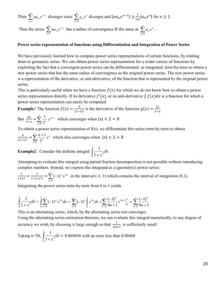 28
Then 



1
1
n
n
n x
na diverges since 

0
n
n
n x
a diverges and |𝑛𝑎𝑛𝑥𝑛−1| ≥
1
|𝑥|
|𝑎𝑛𝑥𝑛| for 𝑛 ≥ 1.
Thus the series 



1
1
n
n
n x
na has a radius of convergence R the same as 

0
n
n
n x
a .
Power series representation of functions using Differentiation and Integration of Power Series
We have previously learned how to compute power series representations of certain functions, by relating
them to geometric series. We can obtain power series representation for a wider variety of functions by
exploiting the fact that a convergent power series can be differentiated, or integrated, term-by-term to obtain a
new power series that has the same radius of convergence as the original power series. The new power series
is a representation of the derivative, or anti-derivative, of the function that is represented by the original power
series.
This is particularly useful when we have a function 𝑓(𝑥) for which we do not know how to obtain a power
series representation directly. If its derivative 𝑓′(𝑥), or its anti-derivative ∫ 𝑓(𝑥)𝑑𝑥 is a function for which a
power series representation can easily be computed.
Example1 The function 𝑓(𝑥) =
4
(2−𝑥)2 is the derivative of the function 𝑔(𝑥) =
2𝑥
2−𝑥
But
2𝑥
2−𝑥
=



0
1
2
1
n
n
n
x which converges when |𝑥| < 2 = 𝑅
To obtain a power series representation of f(x), we differentiate this series term-by-term to obtain
4
(2−𝑥)2
=



0 2
1
n
n
n
x
n
which also converges when |𝑥| < 2 = 𝑅
Example2: Consider the definite integral dx
x
 
1
0
4
1
1
Attempting to evaluate this integral using partial fraction decomposition is not possible without introducing
complex numbers. Instead, we express the integrand as a (geometric) power series:
1
1+𝑥4
=
1
1−(−𝑥4)
=



0
4
)
1
(
n
n
n
x in the interval (-1, 1) which contains the interval of integration (0,1).
Integrating the power series term-by-term from 0 to 1 yields


 dx
x
1
0
4
1
1





dx
x
n
n
n
1
0 0
4
)
1
( 

 






 






0
1
0
1
4
0
0
1
0
4
1
4
)
1
(
1
4
)
1
(
)
1
(
n
n
n
n
n
n
n
n
n
x
n
dx
x
This is an alternating series, which, by the alternating series test converges.
Using the alternating series estimation theorem, we can evaluate this integral numerically, to any degree of
accuracy we wish, by choosing 𝑛 large enough so that
1
4𝑛+1
is sufficiently small.
Taking n=50, 

 dx
x
1
0
4
1
1
0.869436 with an error less than 0.00488
 