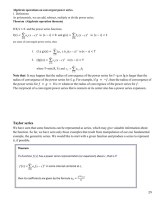 29
Algebraic operations on convergent power series
1. Definitions
As polynomials, we can add, subtract, multiply or divide power series.
Theorem (Algebraic operation theorem)
If R, S > 0 and the power series functions
f(x) = 



0
)
(
n
n
n c
x
a in |x − c| < R and g(x) = 



0
)
(
n
n
n c
x
b in |x − c| < S
are sums of convergent power series, then
1. (f ± g)(x) = 




0
)
)(
(
n
n
n
n c
x
b
a in |x − c| < T
2. (fg)(x) = 



0
)
(
n
n
n c
x
c in |x − c| < T
where T=min{R, S} and 



n
k
k
k
n
n b
a
c
0
Note that: It may happen that the radius of convergence of the power series for f +g or fg is larger than the
radius of convergence of the power series for f, g. For example, if 𝑔 = −𝑓, then the radius of convergence of
the power series for 𝑓 + 𝑔 = 0 is ∞ whatever the radius of convergence of the power series for 𝑓.
The reciprocal of a convergent power series that is nonzero at its center also has a power series expansion.
Taylor series
We have seen that some functions can be represented as series, which may give valuable information about
the function. So far, we have seen only those examples that result from manipulation of our one fundamental
example, the geometric series. We would like to start with a given function and produce a series to represent
it, if possible.
Theorem
If a function 𝑓(𝑥) has a power series representation (or expansion) about 𝑐, that is if
𝑓(𝑥) =  




0
n
n
n c
x
a in some interval centered at c,
then its coefficients are given by the formula 𝑎𝑛 =
𝑓(𝑛)
(𝑐)
𝑛!
 