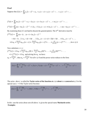 30
Proof
Suppose that 𝑓(𝑥) =   .
.
.
)
(
.
.
.
)
(
)
( 2
2
1
0
0













n
n
n
n
n c
x
a
c
x
a
c
x
a
a
c
x
a
𝑓′(𝑥) =   .
.
.
)
(
.
.
.
)
(
3
)
(
2 1
2
3
2
1
1
1









 



 n
n
n
n
n c
x
na
c
x
a
c
x
a
a
c
x
na
𝑓′′(𝑥) =   .
.
.
)
(
)
1
(
.
.
.
)
(
3
.
4
)
(
2
.
3
2
.
1
)
1
( 2
2
4
3
2
2
2











 



 n
n
n
n
n c
x
a
n
n
c
x
a
c
x
a
a
c
x
a
n
n
By examining these it’s not hard to discern the general pattern. The 𝑘𝑡ℎ
derivative must be
𝑓(𝑘)(𝑥) =  








k
n
k
n
n c
x
a
k
n
n
n )
1
.(
.
.
)
1
(
.
.
.
.
)
(
3
.
4
.
.
.
)
1
)(
2
(
)
(
2
.
3
.
.
.
)
1
(
.
1
.
2
.
.
)
1
( 2
2
1 








 
 c
x
a
k
k
k
c
x
a
k
k
a
k
k k
k
k
=𝑘! 𝑎𝑘 +
(𝑘+1)!
1!
𝑎𝑘+1(𝑥 − 𝑐) +
(𝑘+2)!
2!
𝑎𝑘+2(𝑥 − 𝑐)2
+ . . . +
𝑛!
(𝑛−𝑘)!
(𝑥 − 𝑐)𝑛−𝑘
+ . . ., for 𝑛 ≥ 𝑘
Now substitute 𝑥 = 𝑐:
𝑓(𝑘)(𝑐) = 𝑘! 𝑎𝑘 +
(𝑘+1)!
1!
𝑎𝑘+1(0) +
(𝑘+2)!
2!
𝑎𝑘+2(0)2
+ . . . +
𝑛!
(𝑛−𝑘)!
(0)𝑛−𝑘
+ . . .
=> 𝑓(𝑘)(𝑐) = 𝑘! 𝑎𝑘 and solving for 𝑎𝑘 we have:
𝑎𝑘 =
𝑓(𝑘)(𝑐)
𝑘!
, thus 𝑎𝑛 =
𝑓(𝑛)(𝑐)
𝑛!
For all 𝑛 ≥ 0 and the power series reduces to the form
The series above is called the Taylor series of the function at c (or about c or centered at c). For the
special case 𝑐 = 0 the Taylor series becomes
In this case the series about zero (0) above is given the special name Maclaurin series.
Examples
𝑓(𝑥) =
𝑓(𝑥) =
 