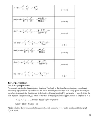 32
2 3
0
1 . . .
2! 3! !
n
x
n
x x x
e x
n


      
(−∞, ∞)
2 4 6
2
0
( 1)
cos( ) 1 . . .
2! 4! 6! (2 )!
n
n
n
x x x
x x
n



      
(−∞, ∞)
3 5 7
2 1
0
( 1)
sin( ) . . .
3! 5! 7! (2 1)!
n
n
n
x x x
x x x
n




     


(−∞, ∞)
3 5 7
1 2 1
0
( 1)
tan ( ) . . .
3 5 7 2 1
n
n
n
x x x
x x x
n

 


     


[−1, 1]
2 4 6 2
0
cosh( ) 1 . . .
2! 4! 6! (2 )!
n
n
x x x x
x
n


      
(−∞, ∞)
3 5 7 2 1
0
sinh( ) . . .
3! 5! 7! (2 1)!
n
n
x x x x
x x
n



     


(−∞, ∞)
2 3 4
1
0
( 1)
ln(1 ) . . .
2 3 4 1
n
n
n
x x x
x x x
n




      


(−1, 1]
Taylor polynomials
Idea of a Taylor polynomial
Polynomials are simpler than most other functions. This leads to the idea of approximating a complicated
function by a polynomial. Taylor realized that this is possible provided there is an “easy” point at which you
know how to compute the function and its derivatives. Given a function f(x) and a value c, we will define for
each degree n a polynomial Tn(x) which is the “best nth
degree polynomial approximation to f(x) near x = c.
𝑇0(𝑥) = 𝑓(𝑐) ……. the zero degree Taylor polynomial
𝑇1(𝑥) = 𝑓(𝑐) + 𝑓′(𝑐)(𝑥 − 𝑐)
𝑇1(𝑥) is called the Taylor polynomial of degree one for 𝑓(𝑥), centered at 𝑥 = 𝑐 and is also tangent to the graph
𝑓(𝑥) at 𝑥 = 𝑐.
 