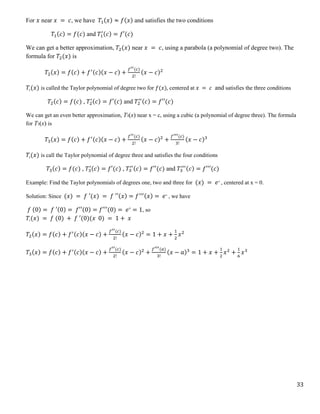 33
For 𝑥 near 𝑥 = 𝑐, we have 𝑇1(𝑥) ≈ 𝑓(𝑥) and satisfies the two conditions
𝑇1(𝑐) = 𝑓(𝑐) and 𝑇1
′(𝑐) = 𝑓′(𝑐)
We can get a better approximation, 𝑇2(𝑥) near 𝑥 = 𝑐, using a parabola (a polynomial of degree two). The
formula for 𝑇2(𝑥) is
𝑇2(𝑥) = 𝑓(𝑐) + 𝑓′(𝑐)(𝑥 − 𝑐) +
𝑓′′(𝑐)
2!
(𝑥 − 𝑐)2
𝑇2(𝑥) is called the Taylor polynomial of degree two for 𝑓(𝑥), centered at 𝑥 = 𝑐 and satisfies the three conditions
𝑇2(𝑐) = 𝑓(𝑐) , 𝑇2
′(𝑐) = 𝑓′(𝑐) and 𝑇2
′′(𝑐) = 𝑓′′(𝑐)
We can get an even better approximation, T3(x) near x = c, using a cubic (a polynomial of degree three). The formula
for T3(x) is
𝑇3(𝑥) = 𝑓(𝑐) + 𝑓′(𝑐)(𝑥 − 𝑐) +
𝑓′′(𝑐)
2!
(𝑥 − 𝑐)2
+
𝑓′′′(𝑐)
3!
(𝑥 − 𝑐)3
𝑇3(𝑥) is call the Taylor polynomial of degree three and satisfies the four conditions
𝑇3(𝑐) = 𝑓(𝑐) , 𝑇3
′(𝑐) = 𝑓′(𝑐) , 𝑇3
′′(𝑐) = 𝑓′′(𝑐) and 𝑇3
′′′(𝑐) = 𝑓′′′(𝑐)
Example: Find the Taylor polynomials of degrees one, two and three for (𝑥) = 𝑒𝑥
, centered at x = 0.
Solution: Since (𝑥) = 𝑓 ′(𝑥) = 𝑓 ′′(𝑥) = 𝑓′′′(𝑥) = 𝑒𝑥
, we have
𝑓 (0) = 𝑓 ′(0) = 𝑓′′(0) = 𝑓′′′(0) = 𝑒0
= 1, so
𝑇1(𝑥) = 𝑓 (0) + 𝑓 ′(0)(𝑥 0) = 1 + 𝑥
𝑇2(𝑥) = 𝑓(𝑐) + 𝑓′(𝑐)(𝑥 − 𝑐) +
𝑓′′(𝑐)
2!
(𝑥 − 𝑐)2
= 1 + 𝑥 +
1
2
𝑥2
𝑇3(𝑥) = 𝑓(𝑐) + 𝑓′(𝑐)(𝑥 − 𝑐) +
𝑓′′(𝑐)
2!
(𝑥 − 𝑐)2
+
𝑓′′′(𝑎)
3!
(𝑥 − 𝑎)3
= 1 + 𝑥 +
1
2
𝑥2
+
1
6
𝑥3
 